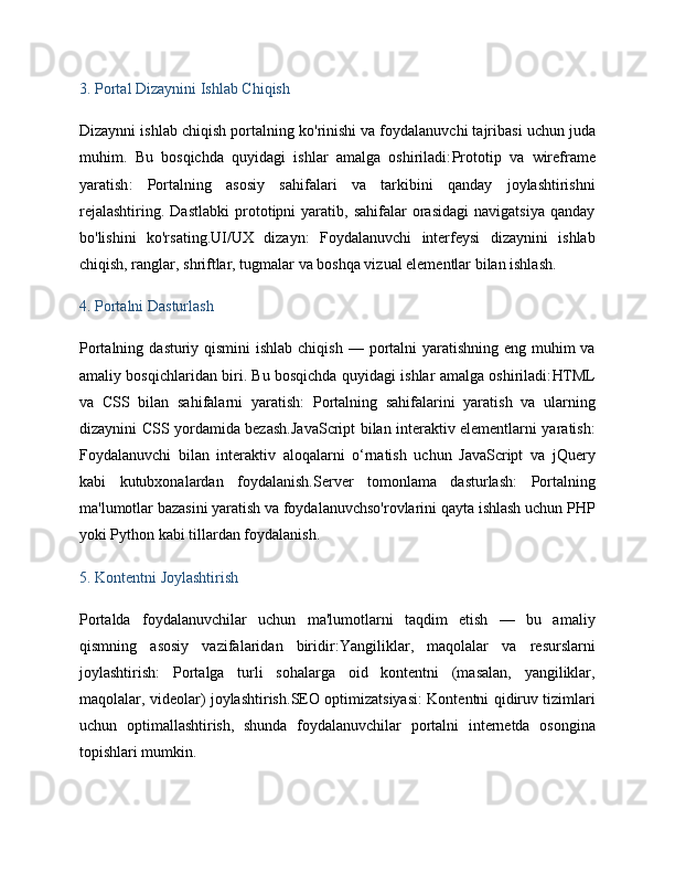 3.  Portal Dizaynini Ishlab Chiqish
Dizaynni ishlab chiqish portalning  ko'rinishi va foydalanuvchi tajribasi  uchun juda
muhim.   Bu   bosqichda   quyidagi   ishlar   amalga   oshiriladi: Prototip   va   wireframe
yaratish :   Portalning   asosiy   sahifalari   va   tarkibini   qanday   joylashtirishni
rejalashtiring.   Dastlabki   prototipni   yaratib,  sahifalar   orasidagi   navigatsiya   qanday
bo'lishini   ko'rsating. UI/UX   dizayn :   Foydalanuvchi   interfeysi   dizaynini   ishlab
chiqish, ranglar, shriftlar, tugmalar va boshqa vizual elementlar bilan ishlash.
4.  Portalni Dasturlash
Portalning   dasturiy qismini  ishlab chiqish   — portalni  yaratishning eng muhim va
amaliy bosqichlaridan biri. Bu bosqichda quyidagi ishlar amalga oshiriladi: HTML
va   CSS   bilan   sahifalarni   yaratish :   Portalning   sahifalarini   yaratish   va   ularning
dizaynini CSS yordamida bezash. JavaScript bilan interaktiv elementlarni yaratish :
Foydalanuvchi   bilan   interaktiv   aloqalarni   o‘rnatish   uchun   JavaScript   va   jQuery
kabi   kutubxonalardan   foydalanish. Server   tomonlama   dasturlash :   Portalning
ma'lumotlar bazasini yaratish va foydalanuvchso'rovlarini qayta ishlash uchun PHP
yoki Python kabi tillardan foydalanish.
5.  Kontentni Joylashtirish
Portalda   foydalanuvchilar   uchun   ma'lumotlarni   taqdim   etish   —   bu   amaliy
qismning   asosiy   vazifalaridan   biridir: Yangiliklar,   maqolalar   va   resurslarni
joylashtirish :   Portalga   turli   sohalarga   oid   kontentni   (masalan,   yangiliklar,
maqolalar, videolar) joylashtirish. SEO optimizatsiyasi : Kontentni qidiruv tizimlari
uchun   optimallashtirish,   shunda   foydalanuvchilar   portalni   internetda   osongina
topishlari mumkin. 