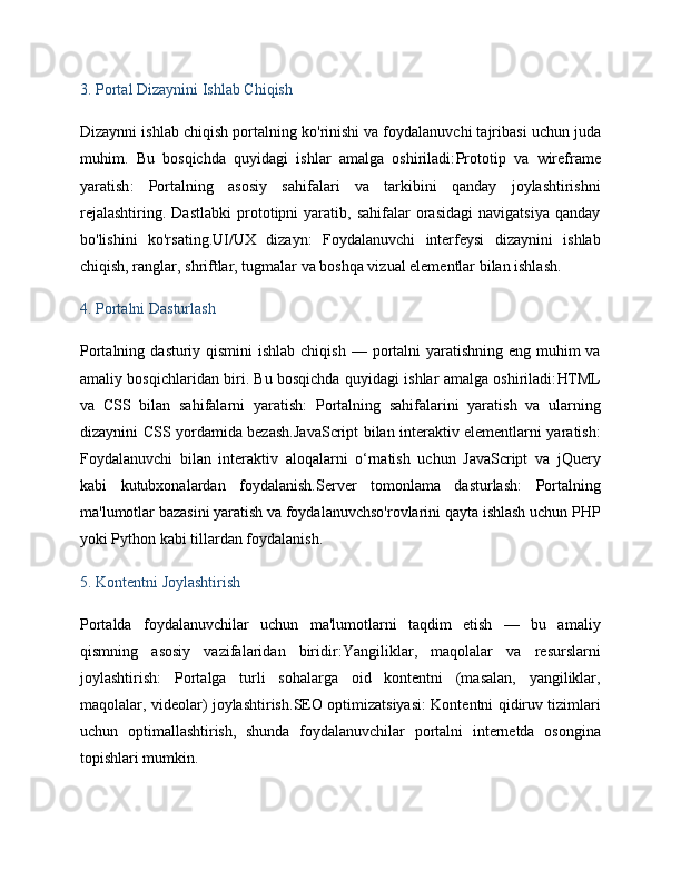 3.  Portal Dizaynini Ishlab Chiqish
Dizaynni ishlab chiqish portalning  ko'rinishi va foydalanuvchi tajribasi  uchun juda
muhim.   Bu   bosqichda   quyidagi   ishlar   amalga   oshiriladi: Prototip   va   wireframe
yaratish :   Portalning   asosiy   sahifalari   va   tarkibini   qanday   joylashtirishni
rejalashtiring.   Dastlabki   prototipni   yaratib,  sahifalar   orasidagi   navigatsiya   qanday
bo'lishini   ko'rsating. UI/UX   dizayn :   Foydalanuvchi   interfeysi   dizaynini   ishlab
chiqish, ranglar, shriftlar, tugmalar va boshqa vizual elementlar bilan ishlash.
4.  Portalni Dasturlash
Portalning   dasturiy qismini  ishlab chiqish   — portalni  yaratishning eng muhim va
amaliy bosqichlaridan biri. Bu bosqichda quyidagi ishlar amalga oshiriladi: HTML
va   CSS   bilan   sahifalarni   yaratish :   Portalning   sahifalarini   yaratish   va   ularning
dizaynini CSS yordamida bezash. JavaScript bilan interaktiv elementlarni yaratish :
Foydalanuvchi   bilan   interaktiv   aloqalarni   o‘rnatish   uchun   JavaScript   va   jQuery
kabi   kutubxonalardan   foydalanish. Server   tomonlama   dasturlash :   Portalning
ma'lumotlar bazasini yaratish va foydalanuvchso'rovlarini qayta ishlash uchun PHP
yoki Python kabi tillardan foydalanish.
5.  Kontentni Joylashtirish
Portalda   foydalanuvchilar   uchun   ma'lumotlarni   taqdim   etish   —   bu   amaliy
qismning   asosiy   vazifalaridan   biridir: Yangiliklar,   maqolalar   va   resurslarni
joylashtirish :   Portalga   turli   sohalarga   oid   kontentni   (masalan,   yangiliklar,
maqolalar, videolar) joylashtirish. SEO optimizatsiyasi : Kontentni qidiruv tizimlari
uchun   optimallashtirish,   shunda   foydalanuvchilar   portalni   internetda   osongina
topishlari mumkin.