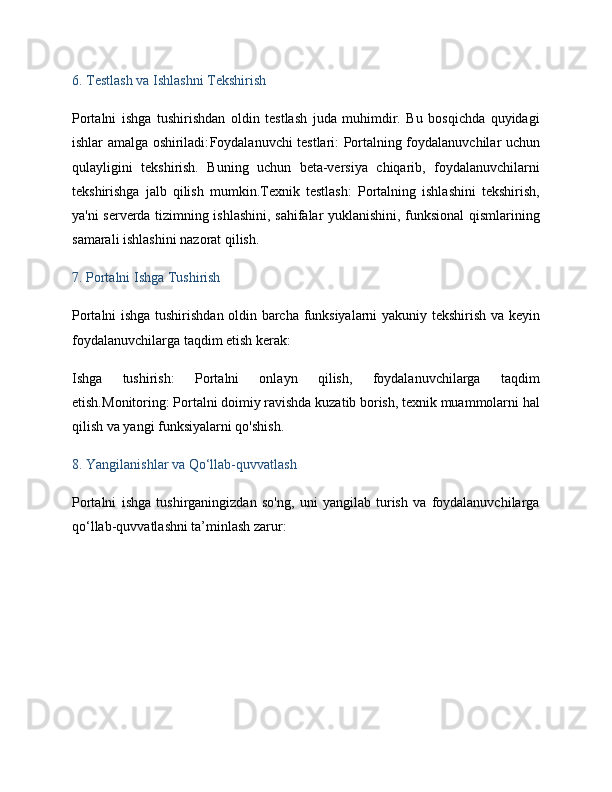 6.  Testlash va Ishlashni Tekshirish
Portalni   ishga   tushirishdan   oldin   testlash   juda   muhimdir.   Bu   bosqichda   quyidagi
ishlar amalga oshiriladi: Foydalanuvchi testlari : Portalning foydalanuvchilar uchun
qulayligini   tekshirish.   Buning   uchun   beta-versiya   chiqarib,   foydalanuvchilarni
tekshirishga   jalb   qilish   mumkin. Texnik   testlash :   Portalning   ishlashini   tekshirish,
ya'ni serverda tizimning ishlashini, sahifalar yuklanishini, funksional qismlarining
samarali ishlashini nazorat qilish.
7.  Portalni Ishga Tushirish
Portalni ishga tushirishdan oldin barcha funksiyalarni yakuniy tekshirish va keyin
foydalanuvchilarga taqdim etish kerak:
Ishga   tushirish :   Portalni   onlayn   qilish,   foydalanuvchilarga   taqdim
etish. Monitoring : Portalni doimiy ravishda kuzatib borish, texnik muammolarni hal
qilish va yangi funksiyalarni qo'shish.
8.  Yangilanishlar va Qo‘llab-quvvatlash
Portalni   ishga   tushirganingizdan   so'ng,   uni   yangilab   turish   va   foydalanuvchilarga
qo‘llab-quvvatlashni ta’minlash zarur: