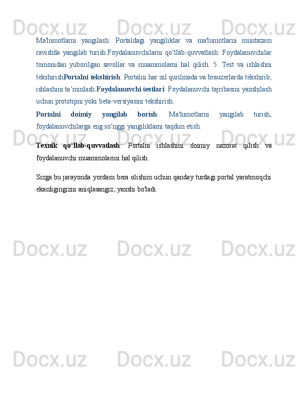 Ma'lumotlarni   yangilash :   Portaldagi   yangiliklar   va   ma'lumotlarni   muntazam
ravishda   yangilab   turish. Foydalanuvchilarni   qo‘llab-quvvatlash :   Foydalanuvchilar
tomonidan   yuborilgan   savollar   va   muammolarni   hal   qilish.   5.   Test   va   ishlashni
tekshirish Portalni tekshirish : Portalni har xil qurilmada va brauzerlarda tekshirib,
ishlashini ta’minlash. Foydalanuvchi testlari : Foydalanuvchi tajribasini yaxshilash
uchun prototipni yoki beta-versiyasini tekshirish.
Portalni   doimiy   yangilab   borish :   Ma'lumotlarni   yangilab   turish,
foydalanuvchilarga eng so‘nggi yangiliklarni taqdim etish.
Texnik   qo‘llab-quvvatlash :   Portalni   ishlashini   doimiy   nazorat   qilish   va
foydalanuvchi muammolarini hal qilish.
Sizga bu jarayonda yordam bera olishim uchun qanday turdagi portal yaratmoqchi
ekanligingizni aniqlasangiz, yaxshi bo'ladi.