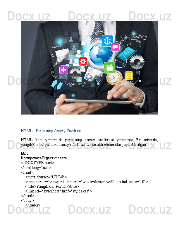 HTML - Portalning Asosiy Tuzilishi
HTML   kodi   yordamida   portalning   asosiy   tuzilishini   yaratamiz.   Bu   misolda,
yangiliklar ro‘yxati va asosiy sahifa uchun kerakli elementlar joylashtirilgan:
html
КопироватьРедактировать
<!DOCTYPE  html >
< html   lang = "uz" >
< head >
     < meta   charset = "UTF-8" >
     < meta   name = "viewport"   content = "width=device-width, initial-scale=1.0" >
     < title > Yangiliklar Portali </ title >
     < link   rel = "stylesheet"   href = "styles.css" >
</ head >
< body >
     < header > 