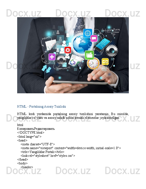 HTML - Portalning Asosiy Tuzilishi
HTML   kodi   yordamida   portalning   asosiy   tuzilishini   yaratamiz.   Bu   misolda,
yangiliklar ro‘yxati va asosiy sahifa uchun kerakli elementlar joylashtirilgan:
html
КопироватьРедактировать
<!DOCTYPE  html >
< html   lang = "uz" >
< head >
     < meta   charset = "UTF-8" >
     < meta   name = "viewport"   content = "width=device-width, initial-scale=1.0" >
     < title > Yangiliklar Portali </ title >
     < link   rel = "stylesheet"   href = "styles.css" >
</ head >
< body >
     < header >