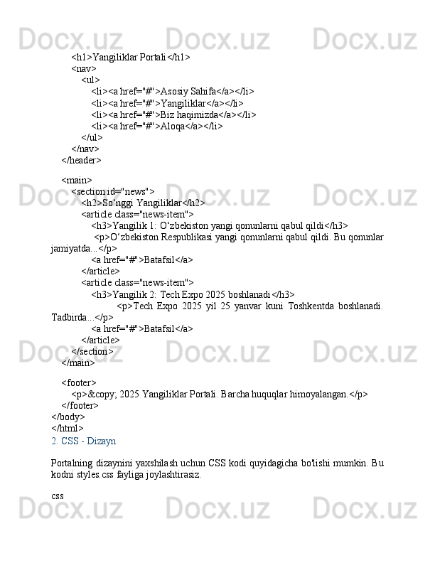 < h1 > Yangiliklar Portali </ h1 >
         < nav >
             < ul >
                 < li >< a   href = "#" > Asosiy Sahifa </ a ></ li >
                 < li >< a   href = "#" > Yangiliklar </ a ></ li >
                 < li >< a   href = "#" > Biz haqimizda </ a ></ li >
                 < li >< a   href = "#" > Aloqa </ a ></ li >
             </ ul >
         </ nav >
     </ header >
     < main >
         < section   id = "news" >
             < h2 > So‘nggi Yangiliklar </ h2 >
             < article   class = "news-item" >
                 < h3 > Yangilik 1: O‘zbekiston yangi qonunlarni qabul qildi </ h3 >
                 < p > O‘zbekiston Respublikasi yangi qonunlarni qabul qildi. Bu qonunlar
jamiyatda... </ p >
                 < a   href = "#" > Batafsil </ a >
             </ article >
             < article   class = "news-item" >
                 < h3 > Yangilik 2: Tech Expo 2025 boshlanadi </ h3 >
                                < p > Tech   Expo   2025   yil   25   yanvar   kuni   Toshkentda   boshlanadi.
Tadbirda... </ p >
                 < a   href = "#" > Batafsil </ a >
             </ article >
         </ section >
     </ main >
     < footer >
         < p > ©  2025 Yangiliklar Portali. Barcha huquqlar himoyalangan. </ p >
     </ footer >
</ body >
</ html >
2.  CSS - Dizayn
Portalning dizaynini yaxshilash uchun CSS kodi quyidagicha bo'lishi mumkin. Bu
kodni  styles.css  fayliga joylashtirasiz.
css