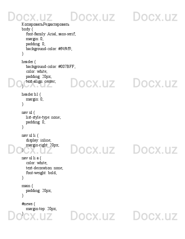 КопироватьРедактировать
body  {
     font-family : Arial, sans-serif;
     margin :  0 ;
     padding :  0 ;
     background-color :  #f4f4f9 ;
}
header  {
     background-color :  #007BFF ;
     color : white;
     padding :  20px ;
     text-align : center;
}
header   h1  {
     margin :  0 ;
}
nav   ul  {
     list-style-type : none;
     padding :  0 ;
}
nav   ul   li  {
     display : inline;
     margin-right :  20px ;
}
nav   ul   li   a  {
     color : white;
     text-decoration : none;
     font-weight : bold;
}
main  {
     padding :  20px ;
}
#news  {
     margin-top :  20px ;
}