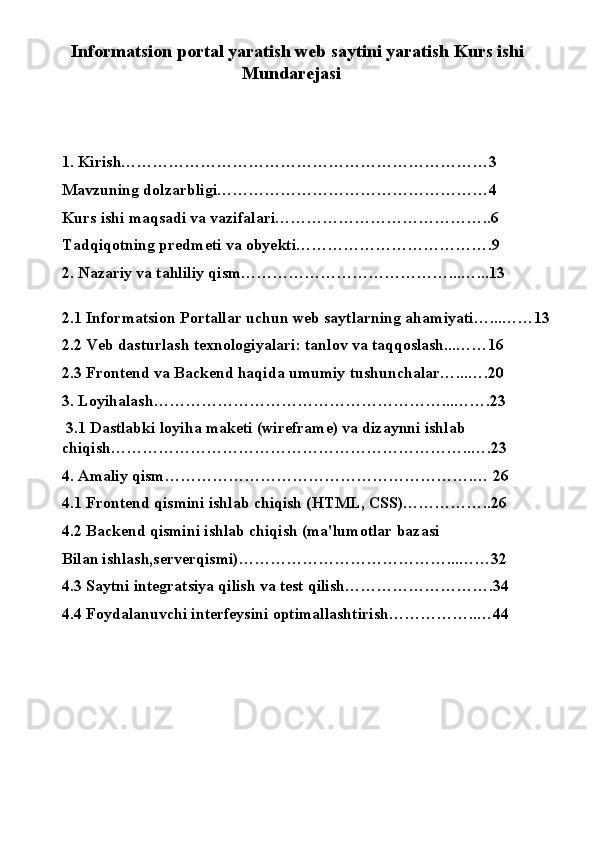 Informatsion portal yaratish web saytini yaratish Kurs ishi
Mundarejasi
1. Kirish……………………………………………………………3
Mavzuning dolzarbligi……………………………………………4
Kurs ishi maqsadi va vazifalari…………………………………..6
Tadqiqotning predmeti va obyekti……………………………….9
2. Nazariy va tahliliy qism…………………………………...…...13
2.1 Informatsion Portallar uchun web saytlarning ahamiyati…...……13
2.2 Veb dasturlash texnologiyalari: tanlov va taqqoslash...……16
2.3 Frontend va Backend haqida umumiy tushunchalar…...….20
3. Loyihalash………………………………………………...…….23
  3.1 Dastlabki loyiha maketi (wireframe) va dizaynni ishlab 
chiqish…………………………………………………………..….23
4. Amaliy qism………………………………………………….… 26
4.1 Frontend qismini ishlab chiqish (HTML, CSS)……………..26
4.2 Backend qismini ishlab chiqish (ma'lumotlar bazasi 
Bilan ishlash,serverqismi)…………………………………...……32
4.3 Saytni integratsiya qilish va test qilish……………………….34
4.4 Foydalanuvchi interfeysini optimallashtirish……………..…44