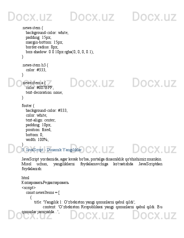 .news-item  {
     background-color : white;
     padding :  15px ;
     margin-bottom :  15px ;
     border-radius :  8px ;
     box-shadow :  0   0   10px   rgba ( 0 ,  0 ,  0 ,  0.1 );
}
.news-item   h3  {
     color :  #333 ;
}
.news-item   a  {
     color :  #007BFF ;
     text-decoration : none;
}
footer  {
     background-color :  #333 ;
     color : white;
     text-align : center;
     padding :  10px ;
     position : fixed;
     bottom :  0 ;
     width :  100% ;
}
3.  JavaScript - Dinamik Yangiliklar
JavaScript yordamida, agar kerak bo'lsa, portalga dinamiklik qo'shishimiz mumkin.
Misol   uchun,   yangiliklarni   foydalanuvchiga   ko'rsatishda   JavaScriptdan
foydalanish:
html
КопироватьРедактировать
< script >
     const  newsItems = [
        {
             title :  'Yangilik 1: O‘zbekiston yangi qonunlarni qabul qildi' ,
                        content :   'O‘zbekiston   Respublikasi   yangi   qonunlarni   qabul   qildi.   Bu
qonunlar jamiyatda...' , 