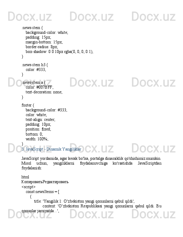 .news-item  {
     background-color : white;
     padding :  15px ;
     margin-bottom :  15px ;
     border-radius :  8px ;
     box-shadow :  0   0   10px   rgba ( 0 ,  0 ,  0 ,  0.1 );
}
.news-item   h3  {
     color :  #333 ;
}
.news-item   a  {
     color :  #007BFF ;
     text-decoration : none;
}
footer  {
     background-color :  #333 ;
     color : white;
     text-align : center;
     padding :  10px ;
     position : fixed;
     bottom :  0 ;
     width :  100% ;
}
3.  JavaScript - Dinamik Yangiliklar
JavaScript yordamida, agar kerak bo'lsa, portalga dinamiklik qo'shishimiz mumkin.
Misol   uchun,   yangiliklarni   foydalanuvchiga   ko'rsatishda   JavaScriptdan
foydalanish:
html
КопироватьРедактировать
< script >
     const  newsItems = [
        {
             title :  'Yangilik 1: O‘zbekiston yangi qonunlarni qabul qildi' ,
                        content :   'O‘zbekiston   Respublikasi   yangi   qonunlarni   qabul   qildi.   Bu
qonunlar jamiyatda...' ,