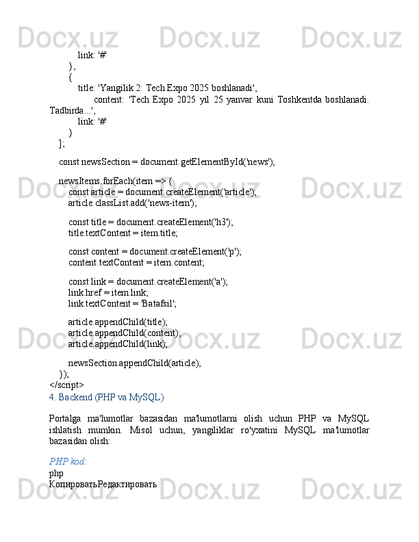              link :  '#'
        },
        {
             title :  'Yangilik 2: Tech Expo 2025 boshlanadi' ,
                        content :   'Tech   Expo   2025   yil   25   yanvar   kuni   Toshkentda   boshlanadi.
Tadbirda...' ,
             link :  '#'
        }
    ];
     const  newsSection =  document . getElementById ( 'news' );
    newsItems. forEach ( item  =>  {
         const  article =  document . createElement ( 'article' );
        article. classList . add ( 'news-item' );
        
         const  title =  document . createElement ( 'h3' );
        title. textContent  = item. title ;
        
         const  content =  document . createElement ( 'p' );
        content. textContent  = item. content ;
         const  link =  document . createElement ( 'a' );
        link. href  = item. link ;
        link. textContent  =  'Batafsil' ;
        article. appendChild (title);
        article. appendChild (content);
        article. appendChild (link);
        
        newsSection. appendChild (article);
    });
</ script >
4.  Backend (PHP va MySQL)
Portalga   ma'lumotlar   bazasidan   ma'lumotlarni   olish   uchun   PHP   va   MySQL
ishlatish   mumkin.   Misol   uchun,   yangiliklar   ro'yxatini   MySQL   ma'lumotlar
bazasidan olish:
PHP kod:
php
КопироватьРедактировать 