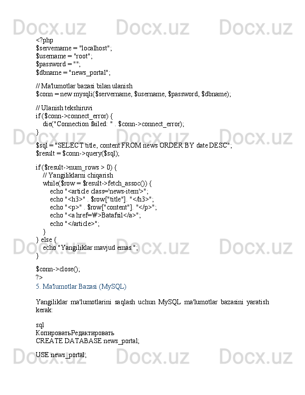 <?php
$servername  =  "localhost" ;
$username  =  "root" ;
$password  =  "" ;
$dbname  =  "news_portal" ;
// Ma'lumotlar bazasi bilan ulanish
$conn  =  new   mysqli ( $servername ,  $username ,  $password ,  $dbname );
// Ulanish tekshiruvi
if  ( $conn ->connect_error) {
     die ( "Connection failed: "  .  $conn ->connect_error);
}
$sql  =  "SELECT title, content FROM news ORDER BY date DESC" ;
$result  =  $conn -> query ( $sql );
if  ( $result ->num_rows >  0 ) {
     // Yangiliklarni chiqarish
     while ( $row  =  $result -> fetch_assoc ()) {
         echo   "<article class='news-item'>" ;
         echo   "<h3>"  .  $row [ "title" ].  "</h3>" ;
         echo   "<p>"  .  $row [ "content" ].  "</p>" ;
         echo   "<a href='#'>Batafsil</a>" ;
         echo   "</article>" ;
    }
}  else  {
     echo   "Yangiliklar mavjud emas." ;
}
$conn -> close ();
?>
5.  Ma'lumotlar Bazasi (MySQL)
Yangiliklar   ma'lumotlarini   saqlash   uchun   MySQL   ma'lumotlar   bazasini   yaratish
kerak:
sql
КопироватьРедактировать
CREATE  DATABASE news_portal;
USE news_portal; 