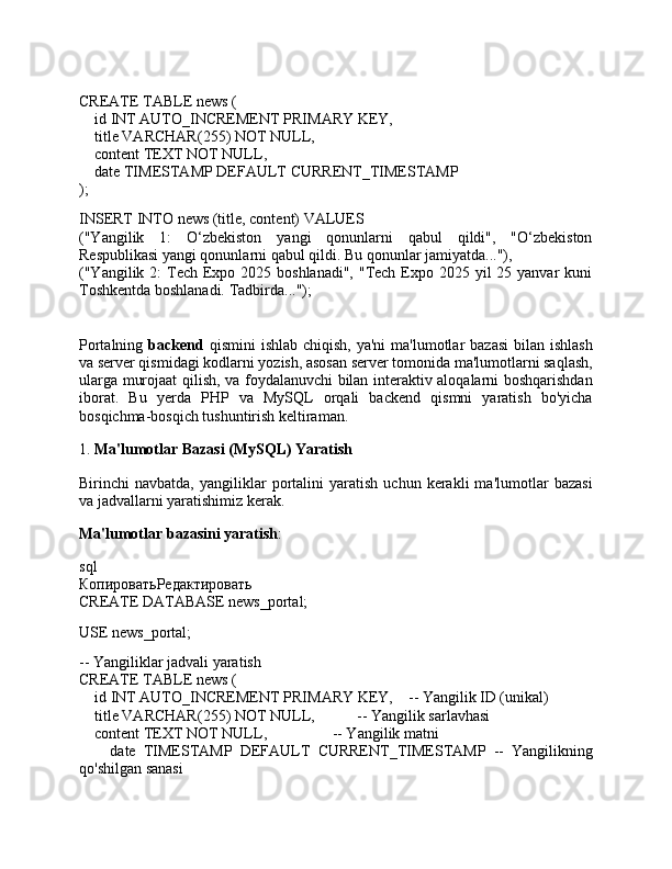 CREATE   TABLE  news (
    id  INT  AUTO_INCREMENT  PRIMARY  KEY,
    title  VARCHAR ( 255 )  NOT   NULL ,
    content TEXT  NOT   NULL ,
     date   TIMESTAMP   DEFAULT   CURRENT_TIMESTAMP
);
INSERT   INTO  news (title, content)  VALUES
("Yangilik   1:   O‘zbekiston   yangi   qonunlarni   qabul   qildi",   "O‘zbekiston
Respublikasi yangi qonunlarni qabul qildi. Bu qonunlar jamiyatda..."),
("Yangilik 2:  Tech Expo 2025 boshlanadi",  "Tech  Expo 2025 yil  25 yanvar  kuni
Toshkentda boshlanadi. Tadbirda...");
Portalning   backend   qismini  ishlab chiqish,  ya'ni  ma'lumotlar  bazasi  bilan ishlash
va server qismidagi kodlarni yozish, asosan server tomonida ma'lumotlarni saqlash,
ularga murojaat qilish, va foydalanuvchi bilan interaktiv aloqalarni boshqarishdan
iborat.   Bu   yerda   PHP   va   MySQL   orqali   backend   qismni   yaratish   bo'yicha
bosqichma-bosqich tushuntirish keltiraman.
1.  Ma'lumotlar Bazasi (MySQL) Yaratish
Birinchi   navbatda,   yangiliklar   portalini   yaratish   uchun   kerakli   ma'lumotlar   bazasi
va jadvallarni yaratishimiz kerak.
Ma'lumotlar bazasini yaratish :
sql
КопироватьРедактировать
CREATE  DATABASE news_portal;
USE news_portal;
-- Yangiliklar jadvali yaratish
CREATE   TABLE  news (
    id  INT  AUTO_INCREMENT  PRIMARY  KEY,     -- Yangilik ID (unikal)
    title  VARCHAR ( 255 )  NOT   NULL ,            -- Yangilik sarlavhasi
    content TEXT  NOT   NULL ,                  -- Yangilik matni
        date   TIMESTAMP   DEFAULT   CURRENT_TIMESTAMP   --   Yangilikning
qo'shilgan sanasi 