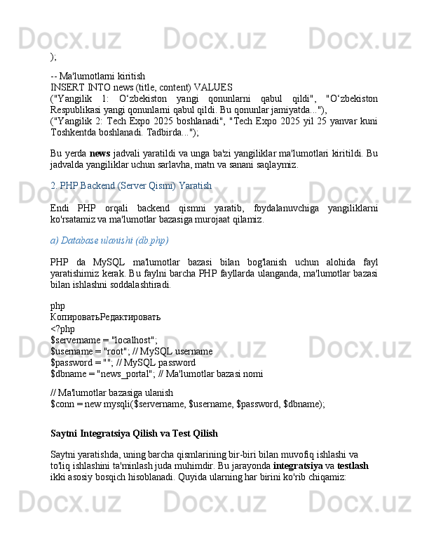 );
-- Ma'lumotlarni kiritish
INSERT   INTO  news (title, content)  VALUES
("Yangilik   1:   O‘zbekiston   yangi   qonunlarni   qabul   qildi",   "O‘zbekiston
Respublikasi yangi qonunlarni qabul qildi. Bu qonunlar jamiyatda..."),
("Yangilik 2:  Tech Expo 2025 boshlanadi",  "Tech  Expo 2025 yil  25 yanvar  kuni
Toshkentda boshlanadi. Tadbirda...");
Bu yerda  news  jadvali yaratildi va unga ba'zi yangiliklar ma'lumotlari kiritildi. Bu
jadvalda yangiliklar uchun sarlavha, matn va sanani saqlaymiz.
2.  PHP Backend (Server Qismi) Yaratish
Endi   PHP   orqali   backend   qismni   yaratib,   foydalanuvchiga   yangiliklarni
ko'rsatamiz va ma'lumotlar bazasiga murojaat qilamiz.
a)  Database ulanishi (db.php)
PHP   da   MySQL   ma'lumotlar   bazasi   bilan   bog'lanish   uchun   alohida   fayl
yaratishimiz kerak. Bu faylni barcha PHP fayllarda ulanganda, ma'lumotlar bazasi
bilan ishlashni soddalashtiradi.
php
КопироватьРедактировать
<?php
$servername  =  "localhost" ;
$username  =  "root" ;  // MySQL username
$password  =  "" ;  // MySQL password
$dbname  =  "news_portal" ;  // Ma'lumotlar bazasi nomi
// Ma'lumotlar bazasiga ulanish
$conn  =  new   mysqli ( $servername ,  $username ,  $password ,  $dbname );
Saytni Integratsiya Qilish va Test Qilish
Saytni yaratishda, uning barcha qismlarining bir-biri bilan muvofiq ishlashi va 
to'liq ishlashini ta'minlash juda muhimdir. Bu jarayonda  integratsiya  va  testlash  
ikki asosiy bosqich hisoblanadi. Quyida ularning har birini ko'rib chiqamiz: