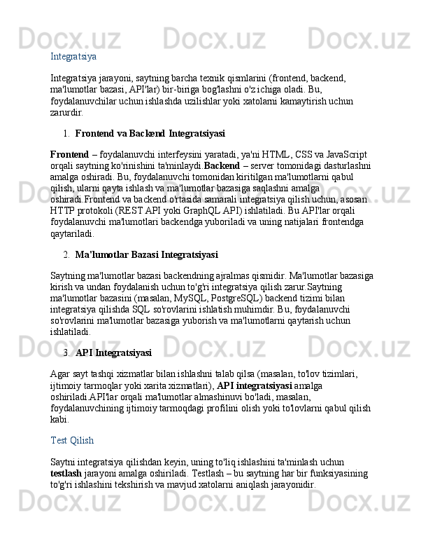 Integratsiya
Integratsiya jarayoni, saytning barcha texnik qismlarini (frontend, backend, 
ma'lumotlar bazasi, API'lar) bir-biriga bog'lashni o'z ichiga oladi. Bu, 
foydalanuvchilar uchun ishlashda uzilishlar yoki xatolarni kamaytirish uchun 
zarurdir.
1. Frontend va Backend Integratsiyasi
Frontend  – foydalanuvchi interfeysini yaratadi, ya'ni HTML, CSS va JavaScript 
orqali saytning ko'rinishini ta'minlaydi. Backend  – server tomonidagi dasturlashni 
amalga oshiradi. Bu, foydalanuvchi tomonidan kiritilgan ma'lumotlarni qabul 
qilish, ularni qayta ishlash va ma'lumotlar bazasiga saqlashni amalga 
oshiradi.Frontend va backend o'rtasida samarali integratsiya qilish uchun, asosan 
HTTP protokoli (REST API yoki GraphQL API) ishlatiladi. Bu API'lar orqali 
foydalanuvchi ma'lumotlari backendga yuboriladi va uning natijalari frontendga 
qaytariladi.
2. Ma'lumotlar Bazasi Integratsiyasi
Saytning ma'lumotlar bazasi backendning ajralmas qismidir. Ma'lumotlar bazasiga 
kirish va undan foydalanish uchun to'g'ri integratsiya qilish zarur.Saytning 
ma'lumotlar bazasini (masalan, MySQL, PostgreSQL) backend tizimi bilan 
integratsiya qilishda SQL so'rovlarini ishlatish muhimdir. Bu, foydalanuvchi 
so'rovlarini ma'lumotlar bazasiga yuborish va ma'lumotlarni qaytarish uchun 
ishlatiladi.
3. API Integratsiyasi
Agar sayt tashqi xizmatlar bilan ishlashni talab qilsa (masalan, to'lov tizimlari, 
ijtimoiy tarmoqlar yoki xarita xizmatlari),  API integratsiyasi  amalga 
oshiriladi.API'lar orqali ma'lumotlar almashinuvi bo'ladi, masalan, 
foydalanuvchining ijtimoiy tarmoqdagi profilini olish yoki to'lovlarni qabul qilish 
kabi.
Test Qilish
Saytni integratsiya qilishdan keyin, uning to'liq ishlashini ta'minlash uchun 
testlash  jarayoni amalga oshiriladi. Testlash – bu saytning har bir funksiyasining 
to'g'ri ishlashini tekshirish va mavjud xatolarni aniqlash jarayonidir.
