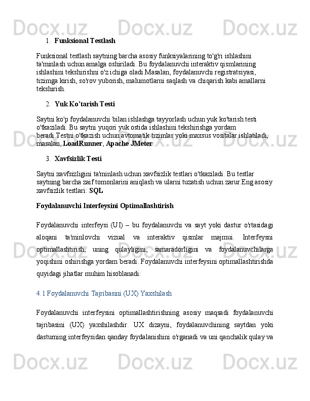 1. Funksional Testlash
Funksional testlash saytning barcha asosiy funksiyalarining to'g'ri ishlashini 
ta'minlash uchun amalga oshiriladi. Bu foydalanuvchi interaktiv qismlarining 
ishlashini tekshirishni o'z ichiga oladi.Masalan, foydalanuvchi registratsiyasi, 
tizimga kirish, so'rov yuborish, malumotlarni saqlash va chiqarish kabi amallarni 
tekshirish.
2. Yuk Ko'tarish Testi
Saytni ko'p foydalanuvchi bilan ishlashga tayyorlash uchun yuk ko'tarish testi 
o'tkaziladi. Bu saytni yuqori yuk ostida ishlashini tekshirishga yordam 
beradi.Testni o'tkazish uchun avtomatik tizimlar yoki maxsus vositalar ishlatiladi, 
masalan,  LoadRunner ,  Apache JMeter .
3. Xavfsizlik Testi
Saytni xavfsizligini ta'minlash uchun xavfsizlik testlari o'tkaziladi. Bu testlar 
saytning barcha zaif tomonlarini aniqlash va ularni tuzatish uchun zarur.Eng asosiy
xavfsizlik testlari:  SQL
Foydalanuvchi Interfeysini Optimallashtirish
Foydalanuvchi   interfeysi   (UI)   –   bu   foydalanuvchi   va   sayt   yoki   dastur   o'rtasidagi
aloqani   ta'minlovchi   vizual   va   interaktiv   qismlar   majmui.   Interfeysni
optimallashtirish,   uning   qulayligini,   samaradorligini   va   foydalanuvchilarga
yoqishini oshirishga yordam beradi. Foydalanuvchi interfeysini optimallashtirishda
quyidagi jihatlar muhim hisoblanadi:
4.1 Foydalanuvchi Tajribasini (UX) Yaxshilash
Foydalanuvchi   interfeysini   optimallashtirishning   asosiy   maqsadi   foydalanuvchi
tajribasini   (UX)   yaxshilashdir.   UX   dizayni,   foydalanuvchining   saytdan   yoki
dasturning interfeysidan qanday foydalanishini o'rganadi va uni qanchalik qulay va 