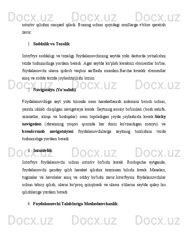 intuitiv   qilishni   maqsad   qiladi.   Buning   uchun   quyidagi   omillarga   e'tibor   qaratish
zarur:
1. Soddalik va Tozalik
Interfeys soddaligi  va tozaligi foydalanuvchining saytda yoki dasturda yo'nalishni
tezda tushunishiga yordam beradi. Agar saytda ko'plab keraksiz elementlar bo'lsa,
foydalanuvchi   ularni   qidirib   vaqtini   sarflashi   mumkin.Barcha   kerakli   elementlar
aniq va sodda tarzda joylashtirilishi lozim.
2. Navigatsiya (Yo'nalish)
Foydalanuvchiga   sayt   yoki   tizimda   oson   harakatlanish   imkonini   berish   uchun,
yaxshi ishlab chiqilgan navigatsiya kerak. Saytning asosiy bo'limlari (bosh sahifa,
xizmatlar,   aloqa   va   boshqalar)   oson   topiladigan   joyda   joylashishi   kerak. Sticky
navigation   (ekranning   yuqori   qismida   har   doim   ko'rinadigan   menyu)   va
breadcrumb   navigatsiyasi   foydalanuvchilarga   saytning   tuzilishini   tezda
tushunishga yordam beradi.
3. Intuitivlik
Interfeys   foydalanuvchi   uchun   intuitiv   bo'lishi   kerak.   Boshqacha   aytganda,
foydalanuvchi   qanday   qilib   harakat   qilishni   taxminan   bilishi   kerak.   Masalan,
tugmalar   va   havolalar   aniq   va   oddiy   bo'lishi   zarur.Interfeysni   foydalanuvchilar
uchun   tabiiy   qilish,   ularni   ko'proq   qiziqtiradi   va   ularni   o'zlarini   saytda   qulay   his
qilishlariga yordam beradi.
4. Foydalanuvchi Talablariga Moslashuvchanlik 