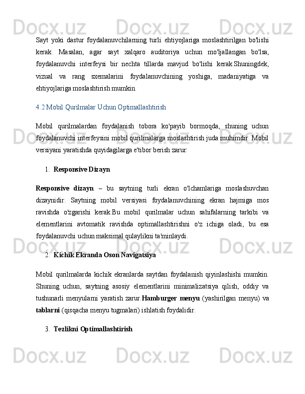 Sayt   yoki   dastur   foydalanuvchilarning   turli   ehtiyojlariga   moslashtirilgan   bo'lishi
kerak.   Masalan,   agar   sayt   xalqaro   auditoriya   uchun   mo'ljallangan   bo'lsa,
foydalanuvchi   interfeysi   bir   nechta   tillarda   mavjud   bo'lishi   kerak.Shuningdek,
vizual   va   rang   sxemalarini   foydalanuvchining   yoshiga,   madaniyatiga   va
ehtiyojlariga moslashtirish mumkin.
4.2 Mobil Qurilmalar Uchun Optimallashtirish
Mobil   qurilmalardan   foydalanish   tobora   ko'payib   bormoqda,   shuning   uchun
foydalanuvchi interfeysini mobil qurilmalarga moslashtirish juda muhimdir. Mobil
versiyani yaratishda quyidagilarga e'tibor berish zarur:
1. Responsive Dizayn
Responsive   dizayn   –   bu   saytning   turli   ekran   o'lchamlariga   moslashuvchan
dizaynidir.   Saytning   mobil   versiyasi   foydalanuvchining   ekran   hajmiga   mos
ravishda   o'zgarishi   kerak.Bu   mobil   qurilmalar   uchun   sahifalarning   tarkibi   va
elementlarini   avtomatik   ravishda   optimallashtirishni   o'z   ichiga   oladi,   bu   esa
foydalanuvchi uchun maksimal qulaylikni ta'minlaydi.
2. Kichik Ekranda Oson Navigatsiya
Mobil   qurilmalarda   kichik   ekranlarda   saytdan   foydalanish   qiyinlashishi   mumkin.
Shuning   uchun,   saytning   asosiy   elementlarini   minimalizatsiya   qilish,   oddiy   va
tushunarli   menyularni   yaratish   zarur. Hamburger   menyu   (yashirilgan   menyu)   va
tablarni  (qisqacha menyu tugmalari) ishlatish foydalidir.
3. Tezlikni Optimallashtirish