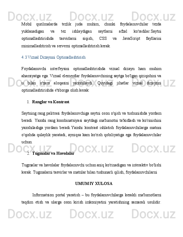 Mobil   qurilmalarda   tezlik   juda   muhim,   chunki   foydalanuvchilar   tezda
yuklanadigan   va   tez   ishlaydigan   saytlarni   afzal   ko'radilar.Saytni
optimallashtirishda   tasvirlarni   siqish,   CSS   va   JavaScript   fayllarini
minimallashtirish va serverni optimallashtirish kerak.
4.3 Vizual Dizaynni Optimallashtirish
Foydalanuvchi   interfeysini   optimallashtirishda   vizual   dizayn   ham   muhim
ahamiyatga ega. Vizual elementlar foydalanuvchining saytga bo'lgan qiziqishini va
u   bilan   o'zaro   aloqasini   yaxshilaydi.   Quyidagi   jihatlar   vizual   dizaynni
optimallashtirishda e'tiborga olish kerak:
1. Ranglar va Kontrast
Saytning rang palitrasi foydalanuvchiga saytni oson o'qish va tushunishda yordam
beradi.   Yaxshi   rang   kombinatsiyasi   saytdagi   ma'lumotni   ta'kidlash   va   ko'rinishini
yaxshilashga   yordam   beradi.Yaxshi   kontrast   ishlatish   foydalanuvchilarga   matnni
o'qishda   qulaylik   yaratadi,   ayniqsa   kam   ko'rish   qobiliyatiga   ega   foydalanuvchilar
uchun.
2. Tugmalar va Havolalar
Tugmalar va havolalar foydalanuvchi uchun aniq ko'rinadigan va interaktiv bo'lishi
kerak. Tugmalarni tasvirlar va matnlar bilan tushunarli qilish, foydalanuvchilarni 
UMUMIY XULOSA
Informatsion   portal   yaratish   –   bu   foydalanuvchilarga   kerakli   ma'lumotlarni
taqdim   etish   va   ularga   oson   kirish   imkoniyatini   yaratishning   samarali   usulidir.