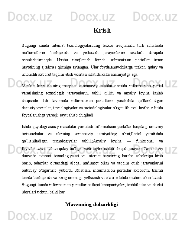 Krish
Bugungi   kunda   internet   texnologiyalarining   tezkor   rivojlanishi   turli   sohalarda
ma'lumotlarni   boshqarish   va   yetkazish   jarayonlarini   sezilarli   darajada
osonlashtirmoqda.   Ushbu   rivojlanish   fonida   informatsion   portallar   inson
hayotining   ajralmas   qismiga   aylangan.   Ular   foydalanuvchilarga   tezkor,   qulay   va
ishonchli axborot taqdim etish vositasi sifatida katta ahamiyatga ega.
Mazkur   kurs   ishining   maqsadi   zamonaviy   talablar   asosida   informatsion   portal
yaratishning   texnologik   jarayonlarini   tahlil   qilish   va   amaliy   loyiha   ishlab
chiqishdir.   Ish   davomida   informatsion   portallarni   yaratishda   qo‘llaniladigan
dasturiy vositalar, texnologiyalar va metodologiyalar o‘rganilib, real loyiha sifatida
foydalanishga yaroqli sayt ishlab chiqiladi.
Ishda quyidagi asosiy masalalar yoritiladi:Informatsion portallar haqidagi umumiy
tushunchalar   va   ularning   zamonaviy   jamiyatdagi   o‘rni;Portal   yaratishda
qo‘llaniladigan   texnologiyalar   tahlili;Amaliy   loyiha   —   funksional   va
foydalanuvchi uchun qulay bo‘lgan web-saytni ishlab chiqish jarayoni.Zamonaviy
dunyoda   axborot   texnologiyalari   va   internet   hayotning   barcha   sohalariga   kirib
borib,   odamlar   o‘rtasidagi   aloqa,   ma'lumot   olish   va   taqdim   etish   jarayonlarini
butunlay   o‘zgartirib   yubordi.   Xususan,   informatsion   portallar   axborotni   tizimli
tarzda boshqarish va keng ommaga yetkazish vositasi sifatida muhim o‘rin tutadi.
Bugungi kunda informatsion portallar nafaqat kompaniyalar, tashkilotlar va davlat
idoralari uchun, balki har 
Mavzuning dolzarbligi 