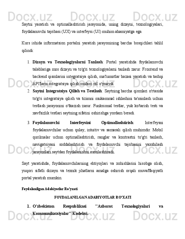 Saytni   yaratish   va   optimallashtirish   jarayonida,   uning   dizayni,   texnologiyalari,
foydalanuvchi tajribasi (UX) va interfeysi (UI) muhim ahamiyatga ega.
Kurs   ishida   informatsion   portalni   yaratish   jarayonining   barcha   bosqichlari   tahlil
qilindi:
1. Dizayn   va   Texnologiyalarni   Tanlash :   Portal   yaratishda   foydalanuvchi
talablariga mos dizayn va to'g'ri texnologiyalarni tanlash zarur. Frontend va
backend qismlarini integratsiya qilish, ma'lumotlar bazasi yaratish va tashqi
API'larni integratsiya qilish muhim rol o'ynaydi.
2. Saytni Integratsiya Qilish va Testlash : Saytning barcha qismlari o'rtasida
to'g'ri   integratsiya   qilish   va   tizimni   mukammal   ishlashini   ta'minlash   uchun
testlash   jarayonini   o'tkazish   zarur.   Funksional   testlar,   yuk   ko'tarish   testi   va
xavfsizlik testlari saytning sifatini oshirishga yordam beradi.
3. Foydalanuvchi   Interfeysini   Optimallashtirish :   Interfeysni
foydalanuvchilar   uchun   qulay,   intuitiv   va   samarali   qilish   muhimdir.   Mobil
qurilmalar   uchun   optimallashtirish,   ranglar   va   kontrastni   to'g'ri   tanlash,
navigatsiyani   soddalashtirish   va   foydalanuvchi   tajribasini   yaxshilash
jarayonlari saytdan foydalanishni osonlashtiradi.
Sayt   yaratishda,   foydalanuvchilarning   ehtiyojlari   va   xohishlarini   hisobga   olish,
yuqori   sifatli   dizayn   va   texnik   jihatlarni   amalga   oshirish   orqali   muvaffaqiyatli
portal yaratish mumkin. 
Foydalanilgan Adabiyotlar Ro'yxati
FOYDALANILGAN ADABIYOTLAR RO’XATI
1. O'zbekiston   Respublikasi   "Axborot   Texnologiyalari   va
Kommunikatsiyalar" Kodeksi. 