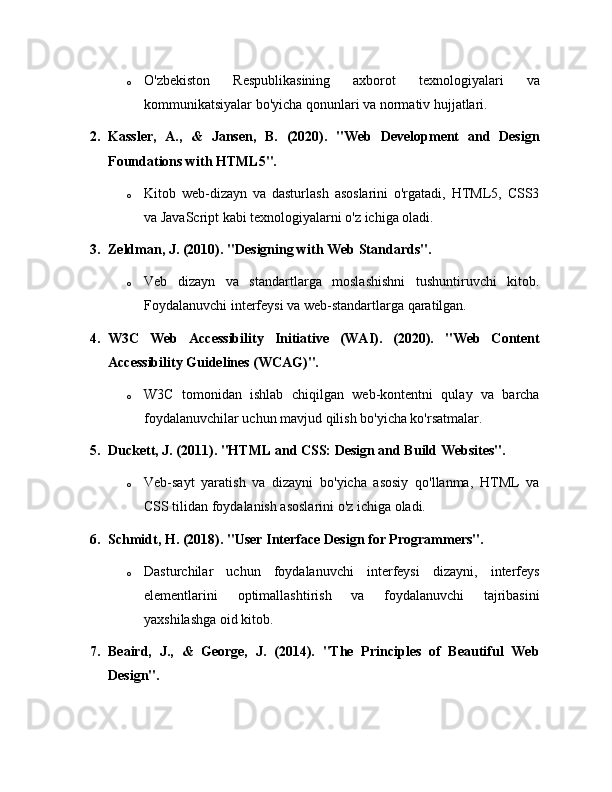 o O'zbekiston   Respublikasining   axborot   texnologiyalari   va
kommunikatsiyalar bo'yicha qonunlari va normativ hujjatlari.
2. Kassler,   A.,   &   Jansen,   B.   (2020).   "Web   Development   and   Design
Foundations with HTML5".
o Kitob   web-dizayn   va   dasturlash   asoslarini   o'rgatadi,   HTML5,   CSS3
va JavaScript kabi texnologiyalarni o'z ichiga oladi.
3. Zeldman, J. (2010). "Designing with Web Standards".
o Veb   dizayn   va   standartlarga   moslashishni   tushuntiruvchi   kitob.
Foydalanuvchi interfeysi va web-standartlarga qaratilgan.
4. W3C   Web   Accessibility   Initiative   (WAI).   (2020).   "Web   Content
Accessibility Guidelines (WCAG)".
o W3C   tomonidan   ishlab   chiqilgan   web-kontentni   qulay   va   barcha
foydalanuvchilar uchun mavjud qilish bo'yicha ko'rsatmalar.
5. Duckett, J. (2011). "HTML and CSS: Design and Build Websites".
o Veb-sayt   yaratish   va   dizayni   bo'yicha   asosiy   qo'llanma,   HTML   va
CSS tilidan foydalanish asoslarini o'z ichiga oladi.
6. Schmidt, H. (2018). "User Interface Design for Programmers".
o Dasturchilar   uchun   foydalanuvchi   interfeysi   dizayni,   interfeys
elementlarini   optimallashtirish   va   foydalanuvchi   tajribasini
yaxshilashga oid kitob.
7. Beaird,   J.,   &   George,   J.   (2014).   "The   Principles   of   Beautiful   Web
Design". 