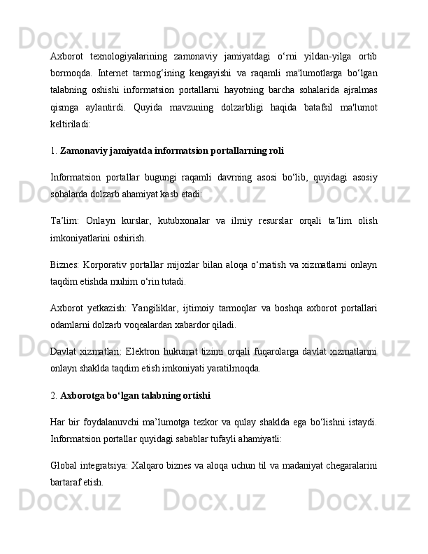 Axborot   texnologiyalarining   zamonaviy   jamiyatdagi   o‘rni   yildan-yilga   ortib
bormoqda.   Internet   tarmog‘ining   kengayishi   va   raqamli   ma'lumotlarga   bo‘lgan
talabning   oshishi   informatsion   portallarni   hayotning   barcha   sohalarida   ajralmas
qismga   aylantirdi.   Quyida   mavzuning   dolzarbligi   haqida   batafsil   ma'lumot
keltiriladi:
1.  Zamonaviy jamiyatda informatsion portallarning roli
Informatsion   portallar   bugungi   raqamli   davrning   asosi   bo‘lib,   quyidagi   asosiy
sohalarda dolzarb ahamiyat kasb etadi:
Ta’lim:   Onlayn   kurslar,   kutubxonalar   va   ilmiy   resurslar   orqali   ta’lim   olish
imkoniyatlarini oshirish.
Biznes:   Korporativ   portallar   mijozlar   bilan   aloqa   o‘rnatish   va   xizmatlarni   onlayn
taqdim etishda muhim o‘rin tutadi.
Axborot   yetkazish:   Yangiliklar,   ijtimoiy   tarmoqlar   va   boshqa   axborot   portallari
odamlarni dolzarb voqealardan xabardor qiladi.
Davlat   xizmatlari:   Elektron   hukumat   tizimi   orqali   fuqarolarga   davlat   xizmatlarini
onlayn shaklda taqdim etish imkoniyati yaratilmoqda.
2.  Axborotga bo‘lgan talabning ortishi
Har   bir   foydalanuvchi   ma’lumotga   tezkor   va   qulay   shaklda   ega   bo‘lishni   istaydi.
Informatsion portallar quyidagi sabablar tufayli ahamiyatli:
Global integratsiya:   Xalqaro biznes va aloqa uchun til va madaniyat chegaralarini
bartaraf etish. 