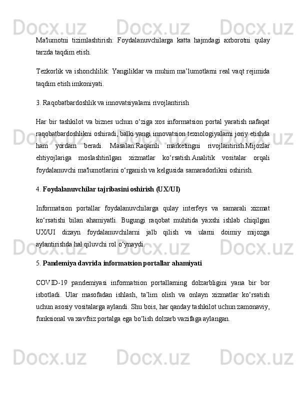 Ma'lumotni   tizimlashtirish:   Foydalanuvchilarga   katta   hajmdagi   axborotni   qulay
tarzda taqdim etish.
Tezkorlik va ishonchlilik:   Yangiliklar va muhim ma’lumotlarni real vaqt rejimida
taqdim etish imkoniyati.
3.  Raqobatbardoshlik va innovatsiyalarni rivojlantirish
Har   bir   tashkilot   va   biznes   uchun   o‘ziga   xos   informatsion   portal   yaratish   nafaqat
raqobatbardoshlikni oshiradi, balki yangi innovatsion texnologiyalarni joriy etishda
ham   yordam   beradi.   Masalan:Raqamli   marketingni   rivojlantirish.Mijozlar
ehtiyojlariga   moslashtirilgan   xizmatlar   ko‘rsatish.Analitik   vositalar   orqali
foydalanuvchi ma'lumotlarini o‘rganish va kelgusida samaradorlikni oshirish.
4.  Foydalanuvchilar tajribasini oshirish (UX/UI)
Informatsion   portallar   foydalanuvchilarga   qulay   interfeys   va   samarali   xizmat
ko‘rsatishi   bilan   ahamiyatli.   Bugungi   raqobat   muhitida   yaxshi   ishlab   chiqilgan
UX/UI   dizayn   foydalanuvchilarni   jalb   qilish   va   ularni   doimiy   mijozga
aylantirishda hal qiluvchi rol o‘ynaydi.
5.  Pandemiya davrida informatsion portallar ahamiyati
COVID-19   pandemiyasi   informatsion   portallarning   dolzarbligini   yana   bir   bor
isbotladi.   Ular   masofadan   ishlash,   ta’lim   olish   va   onlayn   xizmatlar   ko‘rsatish
uchun asosiy vositalarga aylandi. Shu bois, har qanday tashkilot uchun zamonaviy,
funksional va xavfsiz portalga ega bo‘lish dolzarb vazifaga aylangan.