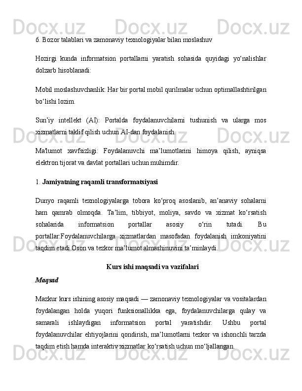 6.  Bozor talablari va zamonaviy texnologiyalar bilan moslashuv
Hozirgi   kunda   informatsion   portallarni   yaratish   sohasida   quyidagi   yo‘nalishlar
dolzarb hisoblanadi:
Mobil moslashuvchanlik:  Har bir portal mobil qurilmalar uchun optimallashtirilgan
bo‘lishi lozim.
Sun’iy   intellekt   (AI):   Portalda   foydalanuvchilarni   tushunish   va   ularga   mos
xizmatlarni taklif qilish uchun AI-dan foydalanish.
Ma'lumot   xavfsizligi:   Foydalanuvchi   ma’lumotlarini   himoya   qilish,   ayniqsa
elektron tijorat va davlat portallari uchun muhimdir.
1.  Jamiyatning raqamli transformatsiyasi
Dunyo   raqamli   texnologiyalarga   tobora   ko‘proq   asoslanib,   an’anaviy   sohalarni
ham   qamrab   olmoqda.   Ta’lim,   tibbiyot,   moliya,   savdo   va   xizmat   ko‘rsatish
sohalarida   informatsion   portallar   asosiy   o‘rin   tutadi.   Bu
portallar:Foydalanuvchilarga   xizmatlardan   masofadan   foydalanish   imkoniyatini
taqdim etadi.Oson va tezkor ma’lumot almashinuvini ta’minlaydi.
Kurs ishi maqsadi va vazifalari
Maqsad
Mazkur kurs ishining asosiy maqsadi — zamonaviy texnologiyalar va vositalardan
foydalangan   holda   yuqori   funksionallikka   ega,   foydalanuvchilarga   qulay   va
samarali   ishlaydigan   informatsion   portal   yaratishdir.   Ushbu   portal
foydalanuvchilar  ehtiyojlarini  qondirish,  ma’lumotlarni  tezkor  va ishonchli  tarzda
taqdim etish hamda interaktiv xizmatlar ko‘rsatish uchun mo‘ljallangan.