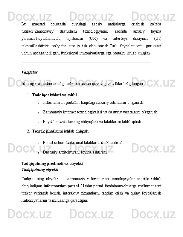 Bu   maqsad   doirasida   quyidagi   asosiy   natijalarga   erishish   ko‘zda
tutiladi:Zamonaviy   dasturlash   texnologiyalari   asosida   amaliy   loyiha
yaratish.Foydalanuvchi   tajribasini   (UX)   va   interfeys   dizaynini   (UI)
takomillashtirish   bo‘yicha   amaliy   ish   olib   borish.Turli   foydalanuvchi   guruhlari
uchun moslashtirilgan, funksional imkoniyatlarga ega portalni ishlab chiqish.
Vazifalar
Ishning maqsadini amalga oshirish uchun quyidagi vazifalar belgilangan:
1. Tadqiqot ishlari va tahlil
o Informatsion portallar haqidagi nazariy bilimlarni o‘rganish.
o Zamonaviy internet texnologiyalari va dasturiy vositalarni o‘rganish.
o Foydalanuvchilarning ehtiyojlari va talablarini tahlil qilish.
2. Texnik jihatlarni ishlab chiqish
o Portal uchun funksional talablarni shakllantirish.
o Dasturiy arxitekturani loyihalashtirish.
Tadqiqotning predmeti va obyekti
Tadqiqotning obyekti
Tadqiqotning   obyekti   —   zamonaviy   informatsion   texnologiyalar   asosida   ishlab
chiqiladigan   informatsion portal . Ushbu portal foydalanuvchilarga ma'lumotlarni
tezkor   yetkazib   berish,   interaktiv   xizmatlarni   taqdim   etish   va   qulay   foydalanish
imkoniyatlarini ta'minlashga qaratilgan.