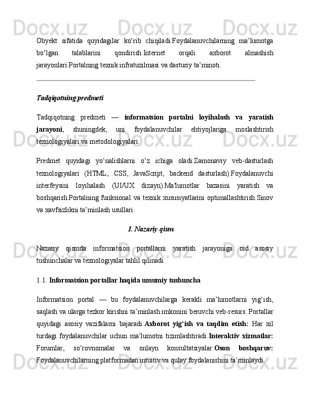 Obyekt   sifatida   quyidagilar   ko‘rib   chiqiladi:Foydalanuvchilarning   ma’lumotga
bo‘lgan   talablarini   qondirish.Internet   orqali   axborot   almashish
jarayonlari.Portalning texnik infratuzilmasi va dasturiy ta’minoti.
Tadqiqotning predmeti
Tadqiqotning   predmeti   —   informatsion   portalni   loyihalash   va   yaratish
jarayoni ,   shuningdek,   uni   foydalanuvchilar   ehtiyojlariga   moslashtirish
texnologiyalari va metodologiyalari.
Predmet   quyidagi   yo‘nalishlarni   o‘z   ichiga   oladi:Zamonaviy   veb-dasturlash
texnologiyalari   (HTML,   CSS,   JavaScript,   backend   dasturlash).Foydalanuvchi
interfeysini   loyihalash   (UI/UX   dizayn).Ma'lumotlar   bazasini   yaratish   va
boshqarish.Portalning  funksional   va   texnik  xususiyatlarini   optimallashtirish.Sinov
va xavfsizlikni ta’minlash usullari.
1. Nazariy qism
Nazariy   qismda   informatsion   portallarni   yaratish   jarayoniga   oid   asosiy
tushunchalar va texnologiyalar tahlil qilinadi.
1.1.  Informatsion portallar haqida umumiy tushuncha
Informatsion   portal   —   bu   foydalanuvchilarga   kerakli   ma’lumotlarni   yig‘ish,
saqlash va ularga tezkor kirishni ta’minlash imkonini beruvchi veb-resurs. Portallar
quyidagi   asosiy   vazifalarni   bajaradi: Axborot   yig‘ish   va   taqdim   etish:   Har   xil
turdagi   foydalanuvchilar   uchun   ma’lumotni   tizimlashtiradi. Interaktiv   xizmatlar:
Forumlar,   so‘rovnomalar   va   onlayn   konsultatsiyalar. Oson   boshqaruv:
Foydalanuvchilarning platformadan intuitiv va qulay foydalanishini ta’minlaydi.
