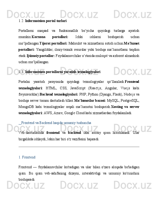 1.2.  Informatsion portal turlari
Portallarni   maqsad   va   funksionallik   bo‘yicha   quyidagi   turlarga   ajratish
mumkin: Korxona   portallari:   Ichki   ishlarni   boshqarish   uchun
mo‘ljallangan. Tijorat portallari:  Mahsulot va xizmatlarni sotish uchun. Ma’lumot
portallari:   Yangiliklar,   ilmiy-texnik   resurslar   yoki   boshqa   ma’lumotlarni   taqdim
etadi. Ijtimoiy portallar:  Foydalanuvchilar o‘rtasida muloqot va axborot almashish
uchun mo‘ljallangan.
1.3.  Informatsion portallarni yaratish texnologiyalari
Portalni   yaratish   jarayonida   quyidagi   texnologiyalar   qo‘llaniladi: Frontend
texnologiyalari:   HTML,   CSS,   JavaScript   (React.js,   Angular,   Vue.js   kabi
freymvorklar). Backend texnologiyalari:  PHP, Python (Django, Flask), Node.js va
boshqa server tomon dasturlash tillari. Ma’lumotlar bazasi:  MySQL, PostgreSQL,
MongoDB   kabi   texnologiyalar   orqali   ma’lumotni   boshqarish. Xosting   va   server
texnologiyalari:  AWS, Azure, Google Cloud kabi xizmatlardan foydalaniladi.
    Frontend va Backend haqida umumiy tushuncha
Veb-dasturlashda   frontend   va   backend   ikki   asosiy   qism   hisoblanadi.   Ular
birgalikda ishlaydi, lekin har biri o'z vazifasini bajaradi.
1. Frontend
Frontend   —   foydalanuvchilar   ko'radigan   va   ular   bilan   o'zaro   aloqada   bo'ladigan
qism.   Bu   qism   veb-sahifaning   dizayni,   interaktivligi   va   umumiy   ko'rinishini
boshqaradi. 