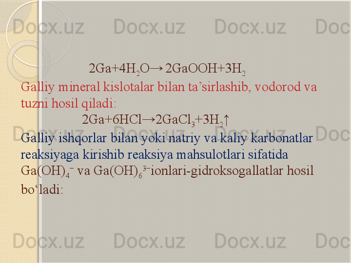                      2Ga+4H
2 O→  
2GaOOH+3H
2
Galliy  mineral kislotalar bilan ta’sirlashib, vodorod va 
tuzni hosil qiladi :
                  2Ga+6HCl→2GaCl
3 +3H
2 ↑
Galliy ishqorlar bilan yoki natriy va kaliy karbonatlar 
reaksiyaga kirishib reaksiya mahsulotlari sifatida 
Ga(OH)
4 −
 va  Ga(OH)
6 3−
ion lari- gidroksogallat lar hosil 
bо‘ladi :       