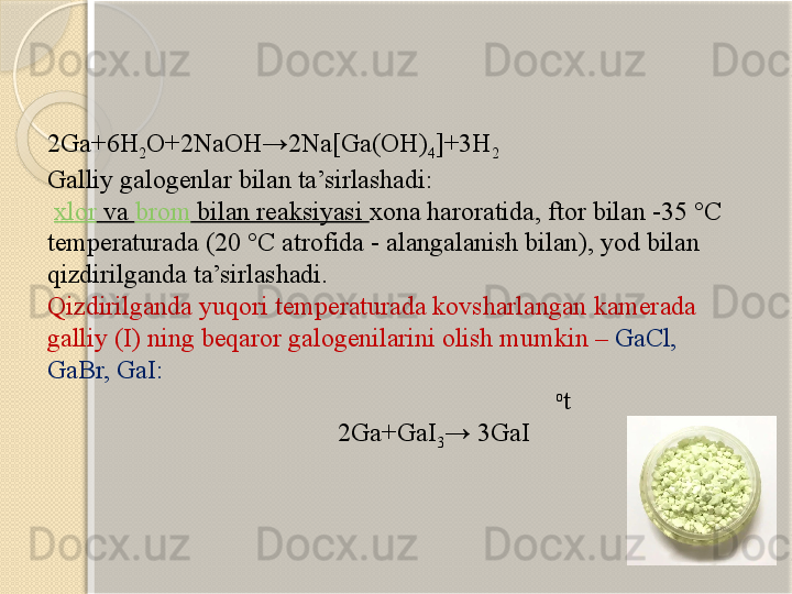 2Ga+6H
2 O+2NaOH→2Na[Ga(OH)
4 ]+3H
2
Galliy  galogenlar bilan ta’sirlashadi :
  xlor  va  brom  bilan reaksiyasi  xona haroratida , ftor  bilan  -35 °C  
temperaturada  (20 °C  atrofida  -  alangalanish bilan ),  yod bilan 
qizdirilganda ta’sirlashadi.
Qizdirilganda yuqori temperaturada kovsharlangan kamerada 
galliy  (I)  ning beqaror galogenilarini olish mumkin –   GaCl, 
GaBr, GaI:
                                                                               o
t
                                             2Ga+GaI
3 → 3GaI         