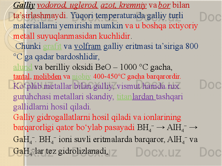 Galliy   vodorod, uglerod,   azot, kremniy  va  
bor  bilan 
ta’sirlashmaydi . Yuqori temperaturada galliy turli 
materiallarni yemirishi mumkin   va u boshqa ixtiyoriy 
metall suyuqlanmasidan kuchlidir .
  Chunki  grafit  va  volfram  galliy eritmasi ta’siriga 800 
°C ga qadar bardoshlidir,  
alund  va berilliy oksidi BeO – 1000 °C gacha, 
tantal ,  molibden  va  niobiy  400-450°C gacha barqarordir.
Kо‘plab metallar bilan galliy, vismut hamda rux 
guruhchasi metallari skandiy,  titan lardan  tashqari 
gallidlarni hosil qiladi.  
Galliy gidrogallatlarni hosil qiladi va ionlarining 
barqarorligi qator bо‘ylab pasayadi  BH
4 −
 → AlH
4 −
 → 
GaH
4 −
. BH
4 −
 ioni suvli eritmalarda barqaror, AlH
4 −
 va 
GaH
4 −
lar tez gidrolizlanadi .       