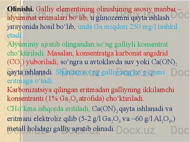 Olinishi.  Galliy elementining olinishining asosiy manbai – 
alyuminat eritmalari bо‘lib,  u glinozemni qayta ishlash 
jarayonida hosil bо‘lib,   unda Ga miqdori 250 mg/l tashkil 
etadi. 
Alyuminiy ajratib olingandan sо‘ng galliyli konsentrat 
chо‘ktiriladi.   Masalan, konsentratga karbonat angidrid 
( C O
2 ) yuboriladi,   sо‘ngra u avtoklavda suv yoki  C a(ON)
2 
qayta ishlanadi.   Shundan sо‘ng galliyning kо‘p qismi 
eritmaga о‘tadi.  
Karbonizatsiya qilingan eritmadan galliyning ikkilamchi 
konsentranti (1% Ga
2 O
3  atrofida) chо‘ktiriladi . 
CHо‘kma ishqorda eritiladi,  C a(ON)
2  qayta ishlanadi va 
eritmani elektroliz qilib (5-2 g/l Ga
2 O
3  va ~60 g/l Al
2 O
3 ,) 
metall holidagi galliy ajratib olinadi .       