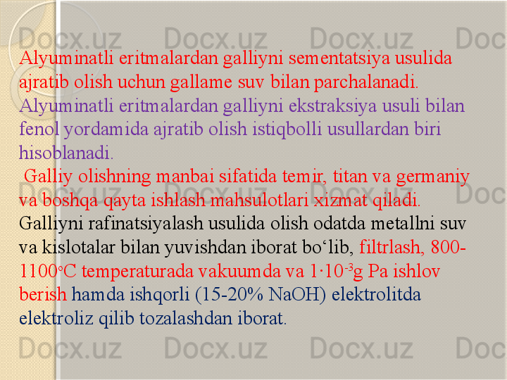 Alyuminatli eritmalardan galliyni sementatsiya usulida 
ajratib olish uchun gallame suv bilan parchalanadi. 
Alyuminatli eritmalardan galliyni ekstraksiya usuli bilan 
fenol yordamida ajratib olish istiqbolli usullardan biri 
hisoblanadi.
  Galliy olishning manbai sifatida temir, titan va germaniy 
va boshqa qayta ishlash mahsulotlari xizmat qiladi. 
Galliyni rafinatsiyalash usulida olish odatda metallni suv 
va kislotalar bilan yuvishdan iborat bо‘lib,  filtrlash, 800-
1100 o
C temperaturada vakuumda va 1·10 -3
g Pa ishlov 
berish  hamda ishqorli (15-20% NaOH) elektrolitda 
elektroliz qilib tozalashdan iborat.       