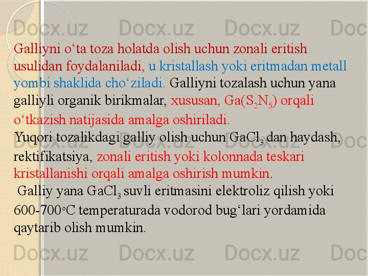 Galliyni о‘ta toza holatda olish uchun zonali eritish 
usulidan foydalaniladi,   u kristallash yoki eritmadan metall 
yombi shaklida chо‘ziladi.  Galliyni tozalash uchun yana 
galliyli organik birikmalar,   xususan, Ga(S
2 N
5 ) orqali 
о‘tkazish natijasida amalga oshiriladi.  
Yuqori tozalikdagi galliy olish uchun GaCl
3  dan haydash, 
rektifikatsiya,   zonali eritish yoki kolonnada teskari 
kristallanishi orqali amalga oshirish mumkin .
 Galliy yana GaCl
3  suvli eritmasini elektroliz qilish yoki 
600-700 o
C  temperaturada vodorod bug‘lari yordamida 
qaytarib olish mumkin.        