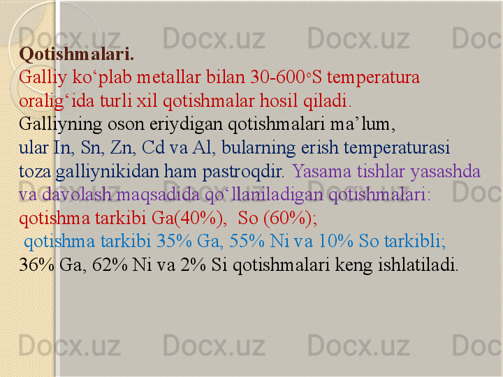 Qotishmalari . 
Galliy  kо‘plab metallar bilan  30-600 o
S  temperatura 
oralig‘ida turli xil qotishmalar hosil qiladi . 
Galliyning oson eriydigan qotishmalari ma’lum, 
ular In, Sn, Zn, Cd va Al, bularning erish temperaturasi 
toza galliynikidan ham pastroqdir.   Yasama tishlar yasashda 
va davolash maqsadida qо‘llaniladigan qotishmalari: 
qotishma tarkibi Ga(40%),  So (60%);
  qotishma tarkibi 35% Ga, 55% Ni va 10% So tarkibli; 
36% Ga, 62% Ni va 2% Si qotishmalari keng ishlatiladi.       