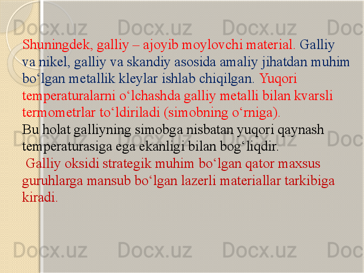 Shuningdek, galliy – ajoyib moylovchi material.  Galliy 
va nikel, galliy va skandiy asosida amaliy jihatdan muhim 
bо‘lgan metallik kleylar ishlab chiqilgan.  Yuqori 
temperaturalarni о‘lchashda galliy metalli bilan kvarsli 
termometrlar tо‘ldiriladi  ( simobning о‘rniga ). 
Bu holat galliyning simobga nisbatan yuqori qaynash 
temperaturasiga ega ekanligi bilan bog‘liqdir.
  Galliy oksidi strategik muhim bо‘lgan qator maxsus 
guruhlarga mansub bо‘lgan lazerli materiallar tarkibiga 
kiradi.
        