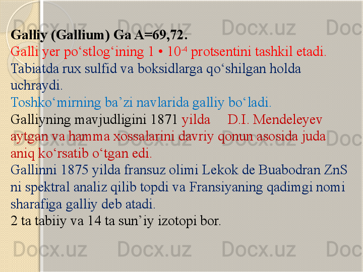 Galliy  ( Gallium )  Ga A=69,72. 
Galli yer p о ‘stlog‘ining 1 • 10 -4
 protsentini tashkil etadi. 
Tabiatda rux sulfid va boksidlarga q о ‘shilgan holda 
uchraydi. 
Toshk о ‘mirning ba’zi navlarida galliy b о ‘ladi. 
Galliyning mavjudligini 1871  yilda     D.I. Mendeleyev 
aytgan va hamma xossalarini davriy qonun asosida juda 
aniq k о ‘rsatib  о ‘tgan edi. 
Gallinni 1875 yilda fransuz olimi Lekok de Buabodran ZnS 
ni spektral analiz qilib topdi va Fransiyaning qadimgi nomi 
sharafiga galliy deb atadi.  
2 ta tabiiy va 14 ta sun’iy izotopi bor.       