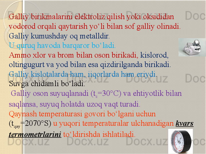 Galliy birikmalarini elektroliz qilish yoki oksididan 
vodorod orqali qaytarish y о ‘li bilan sof galliy olinadi.
Galliy kumushday oq metalldir. 
U quruq havoda barqaror b о ‘ladi. 
Ammo xlor va brom bilan oson birikadi,  kislorod, 
oltingugurt va yod bilan esa qizdirilganda birikadi. 
Galliy kislotalarda ham, iiqorlarda ham eriydi . 
Suvga chidamli b о ‘ladi.
  Galliy oson suyuqlanadi (t
c =30°C) va ehtiyotlik bilan 
saqlansa, suyuq holatda uzoq vaqt turadi.  
Qaynash temperaturasi govori b о ‘lgani uchun 
(t
qay =2070°S)  u yuqori temperaturalar ulchanadigan  kvars 
termometrlarini  t о ‘ldirishda ishlatiladi.        