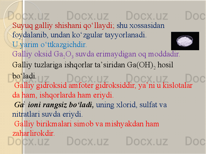 Suyuq galliy shishani q о ‘llaydi;  shu xossasidan 
foydalanib, undan k о ‘zgular tayyorlanadi. 
U yarim  о ‘ttkazgichdir.
Galliy oksid Ga
2 O
3  suvda erimaydigan oq moddadir. 
Galliy tuzlariga ishqorlar ta’siridan Ga(OH)
2  hosil 
b о ‘ladi.
  Galliy gidroksid amfoter gidroksiddir, ya’ni u kislotalar 
da ham, ishqorlarda ham eriydi.
  Ga ֹֹֹ	
ֹֹֹֹֹֹ 
ioni rangsiz b о ‘ladi,  uning xlorid, sulfat va 
nitratlari suvda eriydi.
  Galliy birikmalari simob va mishyakdan ham 
zaharlirokdir.       