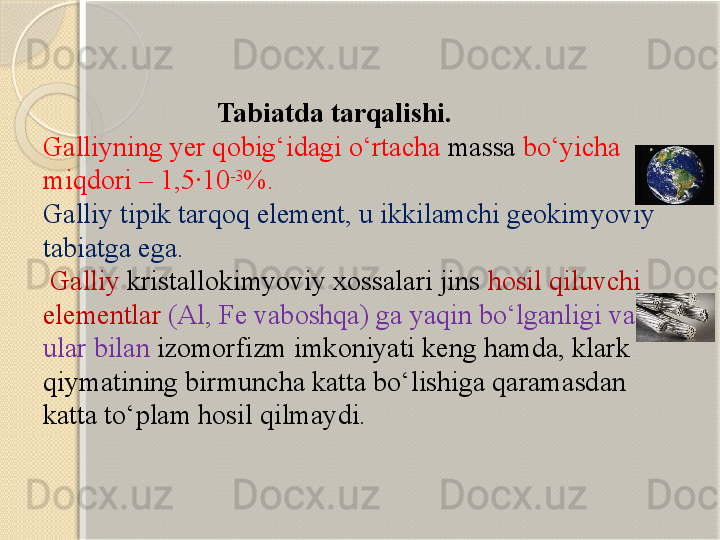                           Tabiatda tarqalishi. 
Galliyning yer qobig‘idagi о‘rtacha  massa  bо‘yicha 
miqdori – 1,5·10 -3
%. 
Galliy tipik tarqoq element, u ikkilamchi geokimyoviy 
tabiatga ega.
  Galliy  kristallokimyoviy xossalari jins  hosil qiluvchi 
elementlar  (Al, Fe vaboshqa) ga yaqin bо‘lganligi va 
ular bilan  izomorfizm imkoniyati keng hamda, klark 
qiymatining birmuncha katta bо‘lishiga qaramasdan 
katta tо‘plam hosil qilmaydi.       