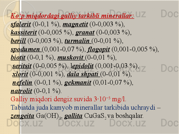 Kо‘p miqdordagi galliy tarkibli minerallar:
sfalerit  (0-0,1 %),  magnetit  (0-0,003 %), 
kassiterit  (0-0,005 %),  granat  (0-0,003 %), 
berill  (0-0,003 %),  turmalin  (0-0,01 %), 
spodumen  (0,001-0,07 %),  flogopit  (0,001-0,005 %), 
biotit  (0-0,1 %),  muskovit  (0-0,01 %),
  seritsit  (0-0,005 %), l epidolit  (0,001-0,03 %),
  xlorit  (0-0,001 %),  dala shpati  (0-0,01 %),
  nefelin  (0-0,1	
 %),  gekmanit  (0,01-0,07 %), 
natrolit  (0-0,1 %). 
Galliy miqdori dengiz suvida 3·10 −5
 mg/l. 
Tabiatda juda kamyob minerallar tarkibida uchraydi  – 
zengeita  Ga(OH)
3 ,  gallita  CuGaS
2  va boshqalar.       