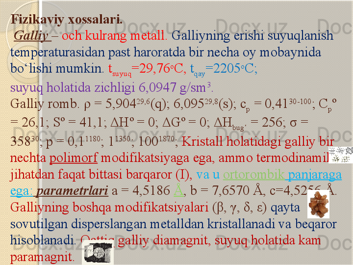 Fizikaviy xossalari.
  Galliy  –  och kulrang metall.  Galliyning erishi suyuqlanish 
temperaturasidan past haroratda bir necha oy mobaynida 
bо‘lishi mumkin.   t
suyuq =29,76 o
C ,   t
qay =2205 o
C ;  
suyuq holatida zichligi 6,0947 g/sm 3
. 
Galliy romb.  ρ  =	 5,904 29,6
(q); 6,095 29,8
(s); c
p  = 0,41 30-100
; C
p º 
= 26,1; Sº	
 =	 41,1;  Δ Hº = 0;  Δ Gº = 0;  Δ H
bug‘  = 256;  σ  = 
358 30
; p = 0,1 1180
; 1 1350
; 100 1870
;  Kristall holatidagi galliy bir 
nechta  polimorf  modifikatsiyaga ega, ammo termodinamik 
jihatdan faqat bittasi barqaror (I),  va u  ortorombik  panjaraga 
ega:   parametrlari  a = 4,5186  Å , b = 7,6570 Å, c=4,5256 Å. 
Galliyning boshqa modifikatsiyalari  ( β ,  γ ,  δ ,  ε )  qayta 
sovutilgan disperslangan metalldan kristallanadi va beqaror 
hisoblanadi.   Qattiq galliy diamagnit, suyuq holatida kam 
paramagnit.       