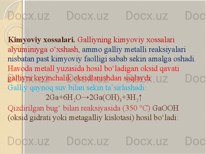 Kimyoviy xossalari.  Galliyning kimyoviy xossalari 
alyuminiyga о‘xshash,  ammo galliy metalli reaksiyalari 
nisbatan past kimyoviy faolligi sabab sekin amalga oshadi. 
Havoda metall yuzasida hosil bо‘ladigan oksid qavati 
galliyni keyinchalik oksidlanishdan saqlaydi.
Galliy  qaynoq suv bilan sekin ta’sirlashadi :
                    2Ga+6H
2 O→2Ga(OH)
3 +3H
2 ↑
Qizdirilgan bug‘ bilan reaksiyasida  (350 °C)  GaOOH 
( oksid  gidrat i yoki metagalliy kislotasi )  hosil bо‘ladi :       