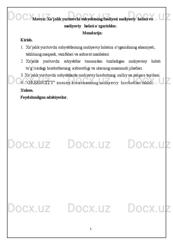 Mavzu:  Xo’jalik yurituvchi subyektning faoliyati  moliyaviy  holati va
moliyaviy   holati o`zgarishlar.
Mundarija:
Kirish.
1. Xo‘jalik yurituvchi subyektlarning moliyaviy holatini   o‘rganishning   ahamiyati,  
tahlilning   maqsadi,   vazifalari   va  axborot   manbalari.
2. Xo'jalik   yurituvchi   subyektlar   tomonidan   tuziladigan   moliyavioy   holati
to’g’risidagi hisobotlarning  axborotligi va ularning muammoli jihatlari.
3. Xo‘jalik yurituvchi subyektlarda moliyaviy hisobotning  milliy va xalqaro tajribasi.
4. "GREENCITY" xususiy korxonasining moliyaviy  hisobotlari tahlili.
Xulosa.
Foydalanilgan adabiyotlar.
1