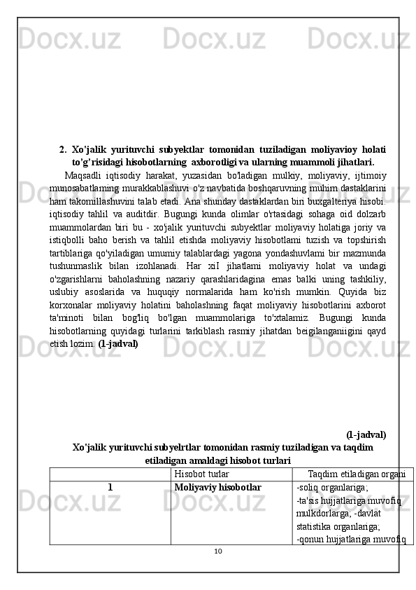 2. Xo'jalik   yurituvchi   subyektlar   tomonidan   tuziladigan   moliyavioy   holati
to’g’risidagi hisobotlarning  axborotligi va ularning muammoli jihatlari.
  Maqsadli   iqtisodiy   harakat,   yuzasidan   bo'ladigan   mulkiy,   moliyaviy,   ijtimoiy
munosabatlaming murakkablashuvi o'z navbatida boshqaruvning muhim dastaklarini
ham takomillashuvini talab etadi. Ana shunday dastaklardan biri buxgalteriya hisobi.
iqtisodiy   tahlil   va   auditdir.   Bugungi   kunda   olimlar   o'rtasidagi   sohaga   oid   dolzarb
muammolardan   biri   bu   -   xo'jalik   yurituvchi   subyektlar   moliyaviy   holatiga   joriy   va
istiqbolli   baho   berish   va   tahlil   etishda   moliyaviy   hisobotlami   tuzish   va   topshirish
tartiblariga   qo'yiladigan   umumiy   talablardagi   yagona   yondashuvlami   bir   mazmunda
tushunmaslik   bilan   izohlanadi.   Har   xiI   jihatlami   moliyaviy   holat   va   undagi
o'zgarishlarni   baholashning   nazariy   qarashlaridagina   emas   balki   uning   tashkiliy,
uslubiy   asoslarida   va   huquqiy   normalarida   ham   ko'rish   mumkin.   Quyida   biz
korxonalar   moliyaviy   holatini   baholashning   faqat   moliyaviy   hisobotlarini   axborot
ta'minoti   bilan   bog'liq   bo'lgan   muammolariga   to'xtalamiz.   Bugungi   kunda
hisobotlarning   quyidagi   turlarini   tarkiblash   rasmiy   jihatdan   beigilanganiigini   qayd
etish lozim.  (1-jadval)
(1-jadval)
Xo'jalik yurituvchi subyelrtlar tomonidan rasmiy tuziladigan va taqdim
etiladigan amaldagi hisobot turlari
Hisobot turlar Taqdim etiladigan organi
1 Moliyaviy hisobotlar -soliq organlariga;
-ta'sis hujjatlariga muvofiq 
mulkdorlarga; -davlat 
statistika organlariga;
-qonun hujjatlariga muvofiq 
10 
