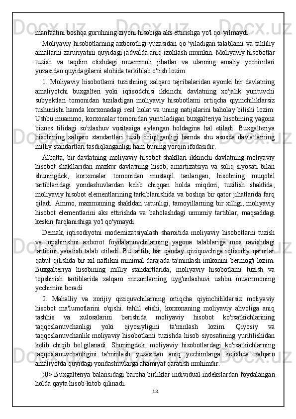 manfaatini boshqa guruhning ziyoni hisobiga aks ettirishga yo'l qo 'yilmaydi. 
Moliyaviy hisobotlarning axborotligi yuzasidan qo 'yiladigan talablarni va tahliliy
amallarni zaruriyatini quyidagi jadvalda aniq izohlash mumkin. Moliyaviy hisobotlar
tuzish   va   taqdim   etishdagi   muammoli   jihatlar   va   ularning   amaliy   yechirnlari
yuzasidan quyidagilarni alohida tarkiblab o'tish lozim: 
1.   Moliyaviy   hisobotlami   tuzishning   xalqaro   tajribalaridan   ayonki   bir   davlatning
amaliyotchi   buxgalteri   yoki   iqtisodchisi   ikkinchi   davlatning   xo'jalik   yurituvchi
subyektlari   tomonidan   tuziladigan   moliyaviy   hisobotlami   ortiqcha   qiyinchiliklarsiz
tushunishi  hamda korxonadagi  real holat va uning natijalarini baholay bilishi lozim.
Ushbu muammo, korxonalar tomonidan yuritiladigan buxgalteriya hisobining yagona
biznes   tilidagi   so'zlashuv   vositasiga   aylangan   holdagina   hal   etiladi.   Buxgalteriya
hisobining   xalqaro   standartlari   tuzib   chiqilganligi   hamda   shu   asosda   davlatlarning
milliy standartlari tasdiqlanganligi ham buning yorqin ifodasidir.
Albatta,  bir   davlatning   moliyaviy  hisobot   shakllari   ikkinchi   davlatning   moliyaviy
hisobot   shakllaridan   mazkur   davlatning   hisob,   amortizatsiya   va   soliq   siyosati   bilan
shuningdek,   korxonalar   tomonidan   mustaqil   tanlangan,   hisobning   muqobil
tartiblaridagi   yondashuvlardan   kelib   chiqqan   holda   miqdori,   tuzilish   shaklida,
moliyaviy hisobot elementlarining tarkiblanishida va boshqa bir qator jihatlarida farq
qiladi. Ammo, mazmunning shakldan ustunligi, tamoyillarning bir xilligi, moliyaviy
hisobot   elementlarini   aks   ettirishda   va   baholashdagi   umumiy   tartiblar,   maqsaddagi
keskin farqlanishiga yo'l qo'ymaydi. 
Demak,   iqtisodiyotni   modernizatsiyalash   sharoitida   moliyaviy   hisobotlarni   tuzish
va   topshirishni   axborot   foydalanuvchilarning   yagona   talablariga   mos   ravishdagi
tartibini   yaratish   talab   etiladi.   Bu   tartib,   har   qanday   qiziquvchiga   iqtisodiy   qarorlar
qabul qilishda bir xil naflikni minimal darajada ta'minlash imkonini bermog'i lozim.
Buxgalteriya   hisobining   milliy   standartlarida,   moliyaviy   hisobotlami   tuzish   va
topshirish   tartiblarida   xalqaro   mezonlarning   uyg'unlashuvi   ushbu   muarnmoning
yechimini beradi. 
2.   Mahalliy   va   xorijiy   qiziquvchilarning   ortiqcha   qiyinchiliklarsiz   moliyaviy
hisobot   ma'lumotlarini   o'qishi.   tahlil   etishi,   korxonaning   moliyaviy   ahvoliga   aniq
tashhis   va   xulosalarini   berishida   moliyaviy   hisobot   ko'rsatkichlarining
taqqoslanuvchanligi   yoki   qiyosiyligini   ta'minlash   lozim.   Qiyosiy   va
taqqoslanuvchanlik   moliyaviy  hisobotlarni  tuzishda  hisob  siyosatining  yuritilishidan
kelib   chiqib   be1gilanadi.   Shuningdek,   moliyaviy   hisobotlardagi   ko'rsatkichlarning
taqqoslanuvchanligini   ta'minlash   yuzasidan   aniq   yechimlarga   kelishda   xalqaro
amaliyotda quyidagi yondashuvlarga ahamiyat qaratish muhimdir. 
)0> Buxgalteriya balansidagi barcha birliklar individual indekslardan foydalangan
holda qayta hisob-kitob qilinadi. 
13