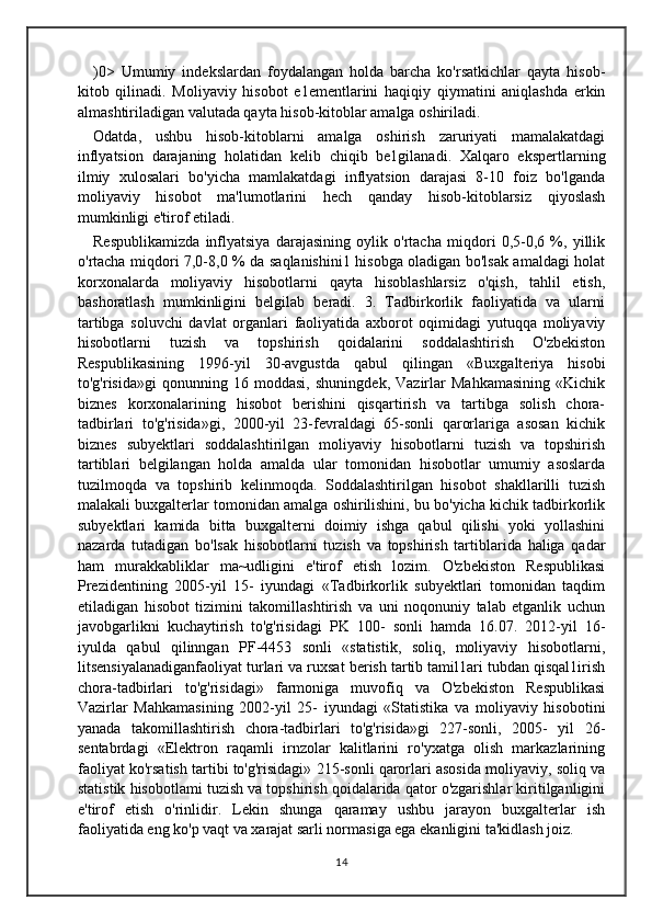 )0>   Umumiy   indekslardan   foydalangan   holda   barcha   ko'rsatkichlar   qayta   hisob-
kitob   qilinadi.   Moliyaviy   hisobot   e1ementlarini   haqiqiy   qiymatini   aniqlashda   erkin
almashtiriladigan valutada qayta hisob-kitoblar amalga oshiriladi.
Odatda,   ushbu   hisob-kitoblarni   amalga   oshirish   zaruriyati   mamalakatdagi
inflyatsion   darajaning   holatidan   kelib   chiqib   be1gilanadi.   Xalqaro   ekspertlarning
ilmiy   xulosalari   bo'yicha   mamlakatdagi   inflyatsion   darajasi   8-10   foiz   bo'lganda
moliyaviy   hisobot   ma'lumotlarini   hech   qanday   hisob-kitoblarsiz   qiyoslash
mumkinligi e'tirof etiladi. 
Respublikamizda   inflyatsiya   darajasining   oylik   o'rtacha   miqdori   0,5-0,6   %,   yillik
o'rtacha miqdori 7,0-8,0 % da saqlanishini1 hisobga oladigan bo'lsak amaldagi holat
korxonalarda   moliyaviy   hisobotlarni   qayta   hisoblashlarsiz   o'qish,   tahlil   etish,
bashoratlash   mumkinligini   belgilab   beradi.   3.   Tadbirkorlik   faoliyatida   va   ularni
tartibga   soluvchi   davlat   organlari   faoliyatida   axborot   oqimidagi   yutuqqa   moliyaviy
hisobotlarni   tuzish   va   topshirish   qoidalarini   soddalashtirish   O'zbekiston
Respublikasining   1996-yil   30-avgustda   qabul   qilingan   «Buxgalteriya   hisobi
to'g'risida»gi   qonunning   16   moddasi,   shuningdek,   Vazirlar   Mahkamasining   «Kichik
biznes   korxonalarining   hisobot   berishini   qisqartirish   va   tartibga   solish   chora-
tadbirlari   to'g'risida»gi,   2000-yil   23-fevraldagi   65-sonli   qarorlariga   asosan   kichik
biznes   subyektlari   soddalashtirilgan   moliyaviy   hisobotlarni   tuzish   va   topshirish
tartiblari   belgilangan   holda   amalda   ular   tomonidan   hisobotlar   umumiy   asoslarda
tuzilmoqda   va   topshirib   kelinmoqda.   Soddalashtirilgan   hisobot   shakllarilli   tuzish
malakali buxgalterlar tomonidan amalga oshirilishini, bu bo'yicha kichik tadbirkorlik
subyektlari   kamida   bitta   buxgalterni   doimiy   ishga   qabul   qilishi   yoki   yollashini
nazarda   tutadigan   bo'lsak   hisobotlarni   tuzish   va   topshirish   tartiblarida   haliga   qadar
ham   murakkabliklar   ma~udligini   e'tirof   etish   lozim.   O'zbekiston   Respublikasi
Prezidentining   2005-yil   15-   iyundagi   «Tadbirkorlik   subyektlari   tomonidan   taqdim
etiladigan   hisobot   tizimini   takomillashtirish   va   uni   noqonuniy   talab   etganlik   uchun
javobgarlikni   kuchaytirish   to'g'risidagi   PK   100-   sonli   hamda   16.07.   2012-yil   16-
iyulda   qabul   qilinngan   PF-4453   sonli   «statistik,   soliq,   moliyaviy   hisobotlarni,
litsensiyalanadiganfaoliyat turlari va ruxsat berish tartib tamil1ari tubdan qisqal1irish
chora-tadbirlari   to'g'risidagi»   farmoniga   muvofiq   va   O'zbekiston   Respublikasi
Vazirlar   Mahkamasining   2002-yil   25-   iyundagi   «Statistika   va   moliyaviy   hisobotini
yanada   takomillashtirish   chora-tadbirlari   to'g'risida»gi   227-sonli,   2005-   yil   26-
sentabrdagi   «Elektron   raqamli   irnzolar   kalitlarini   ro'yxatga   olish   markazlarining
faoliyat ko'rsatish tartibi to'g'risidagi» 215-sonli qarorlari asosida moliyaviy, soliq va
statistik hisobotlami tuzish va topshirish qoidalarida qator o'zgarishlar kiritilganligini
e'tirof   etish   o'rinlidir.   Lekin   shunga   qaramay   ushbu   jarayon   buxgalterlar   ish
faoliyatida eng ko'p vaqt va xarajat sarli normasiga ega ekanligini ta'kidlash joiz. 
14