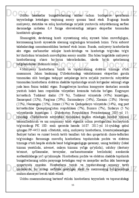 Ushbu   harakatlar   buxgalterlarning   rahbar   uchun   boshqaruv   qarorlarini
tayyorlashga   ketadigan   vaqtining   asosiy   qismini   band   etadi.   Bugungi   kunda
moliyaviy, statistika va soliq hisobotlariga xo'jalik yurituvchi subyektlarning sarflari
daromadga   nisbatan   6,4   foizga   ekvivalentligi   xalqaro   ekspertlar   tomonidan
hisobkitob qilingan. 
Shuningdek,   davlatning   hisob   siyosatining   soliq   siyosati   bilan   muvofiqligini,
korxonaning   hisob   siyosatida   ularning   uyg'unligini   ta'minlash   lozim.   Ya'ni   axborot
talabalaridagi   nomutanosiblikni   bartaraf   etish   lozim.   Bunda,   moliyaviy   hisobotlarda
aks   etgan   ma'lumotlar   soliqlar   hisob-kitobiga   va   hisobotiga   to'g'ridan   to'g'ri
ko'chirilishini ta'minlash muvofiqlikni asosiy omildir. Shu bilan birgalikda moliyaviy
hisobotlarning   o'zaro   bir-birini   takrorlashidan,   ularda   bo'sh   qatorlarning
belgilanishidan chekinish lozim. 
4.Moliyaviy   hisobotlarni   tuzish   va   topshirishning   elektron   tizimiga   o'tish
muammosi.   Jahon   bankining   O'zbekistondagi   vakolatxonasi   ekspertlari   guruhi
tomonidan   olib   borilgan   tadqiqot   natijalariga   ko'ra   xo'jalik   yurituvchi   subyektlar
tomonidan hisobotlarni elektron shaklda topshirishga urinib ko'rganlar salmog'i atiga
juda   kam   foizni   tashkil   etgan.   Buxgalteriya   hisobini   kompyuter   dasturlari   asosida
yuritish   holati   ham   respublika   viloyatlari   kesimida   turlicha   bo'lgan.   Engyuqori
ko'rsatkich   Toshkent   shahri   (79   %),   Toshkent   viloyatida   (45%)   kuzatilgan,
Samarqand   (32%),   Farg'ona   (29%),   Surxondaryo   (24%),   Xorazm   (23%).   Navoiy
(22%),  Namangan  (21%),  Jizzax   (17%)  va   Qashqadaryo  viloyatida  (14%),  eng  past
ko'rsatkichlar   Qaraqolpog'iston   respublikasi   (7%),   Buxoro   (7%),   Sirdaryo   (5   %)
viloyatlarida   kuzatilgan   1.   O'zbekiston   Respublikasi   Prezidentining   2005-yil   15-
iyundagi   «Tadbirkorlik   subyektlari   tomonidan   taqdim   etiladigan   hisobot   tizimini
takomillashtirish   va   uni   noqonuniy   talab   etganlik   uchun   javobgarlikni   kuchaytirish
to'g'risida»gi   PK   100-   sonli   qarorida   hamda   16.07.   2012-yil   16-iyuldagi   qabul
qilingan  PF-4453  sonli  «Statistik,  soliq,   moliyaviy   hisobotlarni,  litsentsiyalanadigan
faoliyat   turlari   va   ruxsat   berish   tartib   tamillari   tub   dan   qisqartirish   chora-tadbirlari
to'g'risidagi»   farmoniga   muvofiq   hisobotlarni   topshirishda   pochta   va   elektron
tizimiga o'tish haqida alohida band belgilanganligiga qaramay, uning tashkiliy (lokal
tizimni   yaratilishi,   internet,   onlayn   tizimini   yo'lga   qo'yilishi),   uslubiy   (dasturiy
ta'minot,   qo'llanmalar,   tavsiyalar,   ma'lumotnomalar   berilishida)   asoslarida
sustkashliklarga yo'l qo'yilmoqda. Hisobotlarni pochta va elektron shaklda topshirish
buxgalterlarning ushbu jarayonga ketadigan vaqt  va xarajatlar sarfini  ikki  baravarga
qisqartirishi   mumkin.   Hisobotlarni   tuzish   va   topshirishning   umumiy   tartib
qoidalarida,   bir   xildagi   naflikka   qaratilgan   shakl   va   mazmunning   be1gilanishiga
muhim ahamiyat berish talab etiladi. 
Ushbu   muammolarning   bartaraf   etilishi   hisobotlarni   tayyorlash   va   topsrurishdagi
15