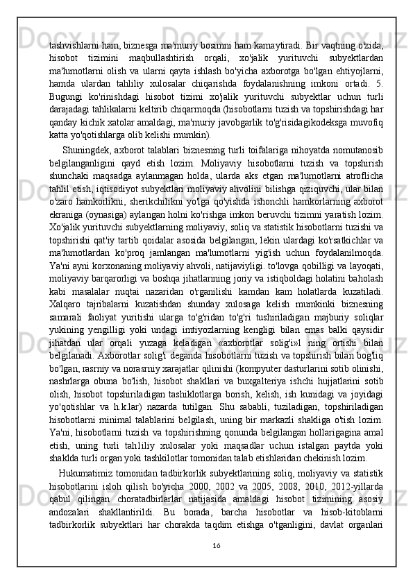 tashvishlarni ham, biznesga ma'muriy bosimni ham kamaytiradi. Bir vaqtning o'zida,
hisobot   tizimini   maqbullashtirish   orqali,   xo'jalik   yurituvchi   subyektlardan
ma'lumotlarni   olish   va   ularni   qayta   ishlash   bo'yicha   axborotga   bo'lgan   ehtiyojlarni,
hamda   ulardan   tahliliy   xulosalar   chiqarishda   foydalanishning   imkoni   ortadi.   5.
Bugungi   ko'rinishdagi   hisobot   tizimi   xo'jalik   yurituvchi   subyektlar   uchun   turli
darajadagi tahlikalarni keltirib chiqarmoqda (hisobotlarni tuzish va topshirishdagi har
qanday kichik xatolar amaldagi, ma'muriy javobgarlik to'g'risidagikodeksga muvofiq
katta yo'qotishlarga olib kelishi mumkin).
  Shuningdek,  axborot   talablari  biznesning  turli  toifalariga  nihoyatda  nomutanosib
belgilanganligini   qayd   etish   lozim.   Moliyaviy   hisobotlarni   tuzish   va   topshirish
shunchaki   maqsadga   aylanmagan   holda,   ularda   aks   etgan   ma'lumotlarni   atroflicha
tahlil etish, iqtisodiyot subyektlari moliyaviy ahvolini bilishga qiziquvchi, ular bilan
o'zaro   hamkorlikni,   sherikchilikni   yo'lga   qo'yishda   ishonchli   hamkorlarning   axborot
ekraniga (oynasiga) aylangan holni ko'rishga imkon beruvchi tizimni yaratish lozim.
Xo'jalik yurituvchi subyektlarning moliyaviy, soliq va statistik hisobotlarni tuzishi va
topshirishi  qat'iy tartib qoidalar  asosida  belgilangan, lekin ulardagi  ko'rsatkichlar  va
ma'lumotlardan   ko'proq   jamlangan   ma'lumotlarni   yig'ish   uchun   foydalanilmoqda.
Ya'ni ayni korxonaning moliyaviy ahvoli, natijaviyligi. to'lovga qobilligi va layoqati,
moliyaviy barqarorligi va boshqa jihatlarining joriy va istiqboldagi holatini baholash
kabi   masalalar   nuqtai   nazaridan   o'rganilishi   kamdan   kam   holatlarda   kuzatiladi.
Xalqaro   tajribalarni   kuzatishdan   shunday   xulosaga   kelish   mumkinki   biznesning
samarali   faoliyat   yuritishi   ularga   to'g'ridan   to'g'ri   tushiriladigan   majburiy   soliqlar
yukining   yengilligi   yoki   undagi   imtiyozlarning   kengligi   bilan   emas   balki   qaysidir
jihatdan   ular   orqali   yuzaga   keladigan   «axborotlar   solig'i»l   ning   ortishi   bilan
belgilanadi. Axborotlar solig'i deganda hisobotlarni tuzish va topshirish bilan bog'liq
bo'lgan, rasrniy va norasrniy xarajatlar qilinishi (kompyuter dasturlarini sotib olinishi,
nashrlarga   obuna   bo'lish,   hisobot   shakllari   va   buxgalteriya   ishchi   hujjatlarini   sotib
olish,   hisobot   topshiriladigan   tashiklotlarga   borish,   kelish,   ish   kunidagi   va   joyidagi
yo'qotishlar   va   h.k.lar)   nazarda   tutilgan.   Shu   sababli,   tuziladigan,   topshiriladigan
hisobotlarni   minimal   talablarini   belgilash,   uning   bir   markazli   shakliga   o'tish   lozim.
Ya'ni,   hisobotlarni   tuzish   va   topshirishning   qonunda  belgilangan   hollarigagina   amal
etish,   uning   turli   tah1iliy   xulosalar   yoki   maqsadlar   uchun   istalgan   paytda   yoki
shaklda turli organ yoki tashkilotlar tomonidan talab etishlaridan chekinish lozim.
Hukumatimiz tomonidan tadbirkorlik subyektlarining soliq, moliyaviy va statistik
hisobotlarini   isloh   qilish   bo'yicha   2000,   2002   va   2005,   2008,   2010,   2012-yillarda
qabul   qilingan   choratadbirlarlar   natijasida   amaldagi   hisobot   tizimining   asosiy
andozalari   shakllantirildi.   Bu   borada,   barcha   hisobotlar   va   hisob-kitoblarni
tadbirkorlik   subyektlari   har   chorakda   taqdim   etishga   o'tganligini,   davlat   organlari
16 